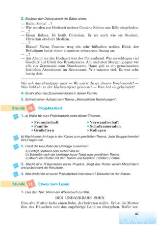 3. Ergänze den Dialog durch die Sätze unten.
— Hallo, Sonja! ...?
— Wir wurden zur Hochzeit meiner Cousine Sabine aus Köln eingeladen.
— ...?
— Einen Kölner. Er heißt Christian. Er ist auch wie sie Student.
Christian studiert Medizin.
— ...?
— Klasse! Meine Cousine trug ein sehr hübsches weißes Kleid, der
Bräutigam hatte einen eleganten schwarzen Anzug an.
— ...?
— Am Abend vor der Hochzeit war der Polterabend. Wir zerschlugen viel
Geschirr auf Glück des Brautpaares. Am nächsten Morgen gingen wir
alle zur Zeremonie zum Standesamt. Dann gab es ein gemeinsames
festliches Abendessen im Restaurant. Wir tanzten viel. Es war sehr
lustig dort.
___________________________________________________________________
Wie sah das Brautpaar aus? — Wo warst du an diesem Wochenende? —
Was habt ihr in der Hochzeitsfeier gemacht? — Wen hat sie geheiratet?
4. Erzähl über das Zusammenleben in deiner Familie.
5. Schreib einen Aufsatz zum Thema „Menschliche Beziehungen“.
10. Projektarbeit
1. a) Wählt für eure Projektarbeit eines dieser Themen.
• Freundschaft • Verwandtschaft
• Familie • Schulkameraden
• Großeltern • Kollegen
b) Macht eine Umfrage in der Klasse zum gewählten Thema. Jede Gruppe bereitet
ihre Fragen vor.
2. Fasst die Resultate der Umfrage zusammen.
a) Fertigt Grafiken oder Schemata an.
b) Schreibt nach der Umfrage kurze Texte zum gewählten Thema.
c) Macht ein Poster mit den Texten und Grafiken / Bildern / Fotos.
3. Macht eine Präsentation eures Projekts. Zeigt das Poster euren Mitschülern
und präsentiert die Resultate.
4. Was findet ihr an eurer Projektarbeit interessant? Diskutiert in der Klasse.
11. Etwas zum Lesen
1. Lies den Text. Nimm ein Wörterbuch zu Hilfe.
DER UNDANKBARE SOHN
Eine alte Mutter hatte einen Sohn, der heiraten wollte. Er bat die Mutter
ihm das Häuschen und das zugehörige Land zu übergeben. Dafür ver-
27
 
