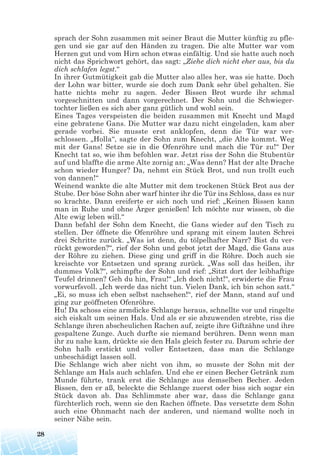 sprach der Sohn zusammen mit seiner Braut die Mutter künftig zu pfle-
gen und sie gar auf den Händen zu tragen. Die alte Mutter war vom
Herzen gut und vom Hirn schon etwas einfältig. Und sie hatte auch noch
nicht das Sprichwort gehört, das sagt: „Ziehe dich nicht eher aus, bis du
dich schlafen legst.“
In ihrer Gutmütigkeit gab die Mutter also alles her, was sie hatte. Doch
der Lohn war bitter, wurde sie doch zum Dank sehr übel gehalten. Sie
hatte nichts mehr zu sagen. Jeder Bissen Brot wurde ihr schmal
vorgeschnitten und dann vorgerechnet. Der Sohn und die Schwieger-
tochter ließen es sich aber ganz gütlich und wohl sein.
Eines Tages verspeisten die beiden zusammen mit Knecht und Magd
eine gebratene Gans. Die Mutter war dazu nicht eingeladen, kam aber
gerade vorbei. Sie musste erst anklopfen, denn die Tür war ver-
schlossen. „Holla“, sagte der Sohn zum Knecht, „die Alte kommt. Weg
mit der Gans! Setze sie in die Ofenröhre und mach die Tür zu!“ Der
Knecht tat so, wie ihm befohlen war. Jetzt riss der Sohn die Stubentür
auf und blaffte die arme Alte zornig an: „Was denn? Hat der alte Drache
schon wieder Hunger? Da, nehmt ein Stück Brot, und nun trollt euch
von dannen!“
Weinend wankte die alte Mutter mit dem trockenen Stück Brot aus der
Stube. Der böse Sohn aber warf hinter ihr die Tür ins Schloss, dass es nur
so krachte. Dann ereiferte er sich noch und rief: „Keinen Bissen kann
man in Ruhe und ohne Ärger genießen! Ich möchte nur wissen, ob die
Alte ewig leben will.“
Dann befahl der Sohn dem Knecht, die Gans wieder auf den Tisch zu
stellen. Der öffnete die Ofenröhre und sprang mit einem lauten Schrei
drei Schritte zurück. „Was ist denn, du tölpelhafter Narr? Bist du ver-
rückt geworden?“, rief der Sohn und gebot jetzt der Magd, die Gans aus
der Röhre zu ziehen. Diese ging und griff in die Röhre. Doch auch sie
kreischte vor Entsetzen und sprang zurück. „Was soll das heißen, ihr
dummes Volk?“, schimpfte der Sohn und rief: „Sitzt dort der leibhaftige
Teufel drinnen? Geh du hin, Frau!“ „Ich doch nicht!“, erwiderte die Frau
vorwurfsvoll. „Ich werde das nicht tun. Vielen Dank, ich bin schon satt.“
„Ei, so muss ich eben selbst nachsehen!“, rief der Mann, stand auf und
ging zur geöffneten Ofenröhre.
Hu! Da schoss eine armdicke Schlange heraus, schnellte vor und ringelte
sich eiskalt um seinen Hals. Und als er sie abzuwenden strebte, riss die
Schlange ihren abscheulichen Rachen auf, zeigte ihre Giftzähne und ihre
gespaltene Zunge. Auch durfte sie niemand berühren. Denn wenn man
ihr zu nahe kam, drückte sie den Hals gleich fester zu. Darum schrie der
Sohn halb erstickt und voller Entsetzen, dass man die Schlange
unbeschädigt lassen soll.
Die Schlange wich aber nicht von ihm, so musste der Sohn mit der
Schlange am Hals auch schlafen. Und ehe er einen Becher Getränk zum
Munde führte, trank erst die Schlange aus demselben Becher. Jeden
Bissen, den er aß, beleckte die Schlange zuerst oder biss sich sogar ein
Stück davon ab. Das Schlimmste aber war, dass die Schlange ganz
fürchterlich roch, wenn sie den Rachen öffnete. Das versetzte dem Sohn
auch eine Ohnmacht nach der anderen, und niemand wollte noch in
seiner Nähe sein.
28
 