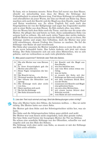 Es kam, wie es kommen musste. Seine Frau lief zuerst aus dem Hause,
obwohl sie mitschuldig war, dass ihr Mann die Schlange der
Undankbarkeit in seinem Herzen trug. Und diese Schlange ist schlimmer
und scheußlicher als jener Wurm, der ihm zur Strafe am Halse lag. Dann
machten sich auch der Knecht und die Magd aus dem Staube, sogar Hund
und Katze wanderten aus. Zu allem Unglück fiel auch noch das
Singvögelchen tot von der Käfigstange und sogar das Ungeziefer machte
sich in einer Reihe aus dem Hause. Es floh einfach alles, was lebte.
Nur ein Wesen hielt dem Sohn noch die Treue, und das war die arme alte
Mutter. Sie pflegte ihn und betete zu Gott, ihren undankbaren Sohn von
seinem Leid zu erlösen. Als sich nach vielen Tagen aber nichts änderte,
griff die Mutter kurz entschlossen nach der Schlange, um sie zu lösen. Die
Schlange zischte und zeigte ihre Giftzähne, doch die Mutter war jetzt
wild entschlossen, diesem Unding den Garaus zu machen. Da fiel die
Schlange vom Halse ab und verschwand.
Der Sohn aber umarmte die Mutter inniglich, denn es reute ihn sehr, wie
er sie zuvor behandelt hatte. Das Leben änderte sich jetzt mit einem
Schlag. Der Sohn kümmerte sich um sein altes Mütterchen, wie es sich
gehörte, und sie verbrachten so noch viele glückliche Jahre.
2. Was passt zusammen? Verbіnde zwei Teile des Satzes.
3. Lies den Text noch einmal und sag: Sind die Behauptungen unten richtig?
Eine alte Mutter hatte drei Söhne, die heiraten wollten. — Das ist nicht
richtig. Die Mutter hatte nur einen Sohn.
Die Mutter gab dem Sohn und der Schwiegertochter nichts her, was sie
hatte.
Der Sohn und die Schwiegertochter lebten ganz gütlich und wohl.
Die Mutter war zum Essen nicht eingeladen, kam aber gerade vorbei.
Der böse Sohn warf hinter der hungrigen Mutter die Tür ins Schloss.
Da schoss eine armdicke Schlange aus der Ofenröhre, schnellte vor und
ringelte sich um den Hals des Sohnes.
Die Schlange wich aber nicht vom Sohn, so musste er mit der Schlange
am Hals auch schlafen.
29
A
B
C
D
E
F
G
H
I
J
Die alte Mutter war vom Herzen
gut
In ihrer Gutmütigkeit gab die
Mutter also alles her,
Eines Tages verspeisten die bei
den
Der Knecht tat so,
Weinend wankte die alte Mutter
Der öffnete die Ofenröhre und
sprang
Die Schlange wich aber nicht
von ihm,
Dann machten sich auch
Da fiel die Schlange
Der Sohn kümmerte sich
1
2
3
4
5
6
7
8
9
10
der Knecht und die Magd aus
dem Staube.
wie ihm befohlen war.
und vom Hirn schon etwas ein
fältig.
was sie hatte.
so musste der Sohn mit der
Schlange am Hals auch schlafen.
mit dem trockenen Stück Brot
aus der Stube.
zusammen mit Knecht und Magd
eine gebratene Gans.
um sein altes Mütterchen.
mit einem lauten Schrei drei
Schritte zurück.
vom Halse ab und verschwand.
 