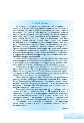 Любий друже!
Мета цього підручника — допомогти тобі удосконалити
знання з німецької мови та набути нових знань. Підручник
складається з восьми передбачених програмою тем, кожна з
яких охоплює кілька уроків. Тематику спілкування дібрано
відповідно до інтересів учнів твого віку. Протягом навчаль
ного року ти навчишся говорити німецькою мовою про сто
сунки твоїх однолітків з рідними й товаришами, про роль
спорту в житті кожної людини, про національну кухню
Німеччини і про особливості української кухні, про при
родні катаклізми та їхні наслідки. Ти познайомишся з тво
рами видатних художників і зможеш розповідати про відві
дування музею, виставки або галереї, про освоєння космосу
та застосування сучасних технологій. Ти дізнаєшся про інші
німецькомовні країни, про можливості освіти за кордоном і
в Україні та зможеш поговорити про перспективи свого май
бутнього професійного життя.
Граматичний довідник наприкінці підручника допоможе
тобі повторити граматичні явища, засвоєні в попередні роки,
а двомовні словники стануть тобі у пригоді під час самостій
ного читання текстів і виконання різноманітних завдань.
Кожна тема підручника завершується уроком тестом,
уроком проектом і уроком домашнього читання. Лексико
граматичні тести та завдання комунікативного харак
теру дадуть тобі змогу самостійно проконтролювати рівень
своєї мовної та мовленнєвої компетенції.
Уроки проекти пропонують тобі разом з однокласниками
виконати певне проблемно пошукове завдання. Воно перед
бачає багаторазове обговорення німецькою мовою конк
ретного матеріалу і презентацію проекту у вигляді колажу,
постера, стінгазети або відеоролика, що ілюструє життя
країни, мову якої ти вивчаєш.
Тексти для домашнього читання містять цікаву інфор
мацію про життя твоїх однолітків у Німеччині. З них ти
дізнаєшся про історію німецькомовних країн, про деякі зви
чаї й традиції їхніх мешканців. Подолати труднощі, які мо
жуть виникнути під час читання, і перевірити, чи правильно
ти зрозумів прочитане, тобі допоможуть завдання до текстів.
Сподіваюсь, що підручник сприятиме удосконаленню
твоїх знань з німецької мови та розвитку інтересу до неї.
Бажаю успіхів!
Автор
3
 