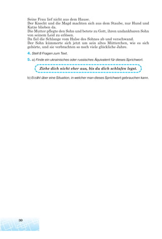 Seine Frau lief nicht aus dem Hause.
Der Knecht und die Magd machten sich aus dem Staube, nur Hund und
Katze blieben da.
Die Mutter pflegte den Sohn und betete zu Gott, ihren undankbaren Sohn
von seinem Leid zu erlösen.
Da fiel die Schlange vom Halse des Sohnes ab und verschwand.
Der Sohn kümmerte sich jetzt um sein altes Mütterchen, wie es sich
gehörte, und sie verbrachten so noch viele glückliche Jahre.
4. Stell 8 Fragen zum Text.
5. a) Finde ein ukrainisches oder russisches Äquivalent für dieses Sprichwort.
Ziehe dich nicht eher aus, bis du dich schlafen legst.
b) Erzähl über eine Situation, in welcher man dieses Sprichwort gebrauchen kann.
30
 