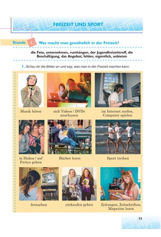 1. Was macht man gewohnlich in der Freizeit?
die Fete, unternehmen, rumhangen, der Jugendfreizeittreff, die
Beschaftigung, das Angebot, fehlen, eigentlich, anbieten
1. Schau dir die Bilder an und sag, was man in der Freizeit machen kann.
31
Musik hören sich Videos / DVDs
anschauen
im Internet surfen,
Computer spielen
in Diskos / auf
Partys gehen
Bücher lesen Sport treiben
fernsehen einkaufen gehen Zeitungen, Zeitschriften,
Magazine lesen
¨
¨
¨
 