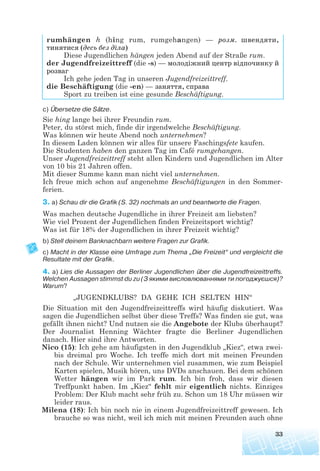 33
rumhängen h (hing rum, rumgehangen) — розм. швендяти,
тинятися (десь без діла)
Diese Jugendlichen hängen jeden Abend auf der Straße rum.
der Jugendfreizeittreff (die -s) — молодіжний центр відпочинку й
розваг
Ich gehe jeden Tag in unseren Jugendfreizeittreff.
die Beschäftigung (die -en) — заняття, справа
Sport zu treiben ist eine gesunde Beschäftigung.
c) Übersetze die Sätze.
Sie hing lange bei ihrer Freundin rum.
Peter, du störst mich, finde dir irgendwelche Beschäftigung.
Was können wir heute Abend noch unternehmen?
In diesem Laden können wir alles für unsere Faschingsfete kaufen.
Die Studenten haben den ganzen Tag im Café rumgehangen.
Unser Jugendfreizeittreff steht allen Kindern und Jugendlichen im Alter
von 10 bis 21 Jahren offen.
Mit dieser Summe kann man nicht viel unternehmen.
Ich freue mich schon auf angenehme Beschäftigungen in den Sommer-
ferien.
3. a) Schau dir die Grafik (S. 32) nochmals an und beantworte die Fragen.
Was machen deutsche Jugendliche in ihrer Freizeit am liebsten?
Wie viel Prozent der Jugendlichen finden Freizeitsport wichtig?
Was ist für 18% der Jugendlichen in ihrer Freizeit wichtig?
b) Stell deinem Banknachbarn weitere Fragen zur Grafik.
c) Macht in der Klasse eine Umfrage zum Thema „Die Freizeit“ und vergleicht die
Resultate mit der Grafik.
4. a) Lies die Aussagen der Berliner Jugendlichen über die Jugendfreizeittreffs.
Welchen Aussagen stimmst du zu (З якими висловлюваннями ти погоджуєшся)?
Warum?
„JUGENDKLUBS? DA GEHE ICH SELTEN HIN“
Die Situation mit den Jugendfreizeittreffs wird häufig diskutiert. Was
sagen die Jugendlichen selbst über diese Treffs? Was finden sie gut, was
gefällt ihnen nicht? Und nutzen sie die Angebote der Klubs überhaupt?
Der Journalist Henning Wächter fragte die Berliner Jugendlichen
danach. Hier sind ihre Antworten.
Nico (15): Ich gehe am häufigsten in den Jugendklub „Kiez“, etwa zwei-
bis dreimal pro Woche. Ich treffe mich dort mit meinen Freunden
nach der Schule. Wir unternehmen viel zusammen, wie zum Beispiel
Karten spielen, Musik hören, uns DVDs anschauen. Bei dem schönen
Wetter hängen wir im Park rum. Ich bin froh, dass wir diesen
Treffpunkt haben. Im „Kiez“ fehlt mir eigentlich nichts. Einziges
Problem: Der Klub macht sehr früh zu. Schon um 18 Uhr müssen wir
leider raus.
Milena (18): Ich bin noch nie in einem Jugendfreizeittreff gewesen. Ich
brauche so was nicht, weil ich mich mit meinen Freunden auch ohne
 