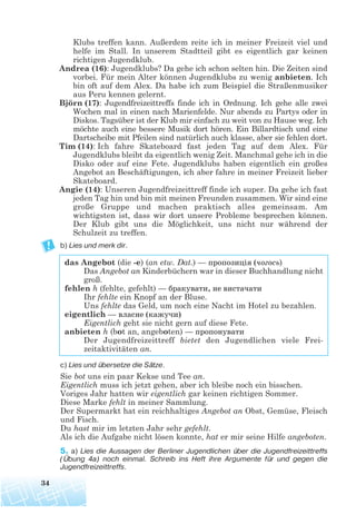 Klubs treffen kann. Außerdem reite ich in meiner Freizeit viel und
helfe im Stall. In unserem Stadtteil gibt es eigentlich gar keinen
richtigen Jugendklub.
Andrea (16): Jugendklubs? Da gehe ich schon selten hin. Die Zeiten sind
vorbei. Für mein Alter können Jugendklubs zu wenig anbieten. Ich
bin oft auf dem Alex. Da habe ich zum Beispiel die Straßenmusiker
aus Peru kennen gelernt.
Björn (17): Jugendfreizeittreffs finde ich in Ordnung. Ich gehe alle zwei
Wochen mal in einen nach Marienfelde. Nur abends zu Partys oder in
Diskos. Tagsüber ist der Klub mir einfach zu weit von zu Hause weg. Ich
möchte auch eine bessere Musik dort hören. Ein Billardtisch und eine
Dartscheibe mit Pfeilen sind natürlich auch klasse, aber sie fehlen dort.
Tim (14): Ich fahre Skateboard fast jeden Tag auf dem Alex. Für
Jugendklubs bleibt da eigentlich wenig Zeit. Manchmal gehe ich in die
Disko oder auf eine Fete. Jugendklubs haben eigentlich ein großes
Angebot an Beschäftigungen, ich aber fahre in meiner Freizeit lieber
Skateboard.
Angie (14): Unseren Jugendfreizeittreff finde ich super. Da gehe ich fast
jeden Tag hin und bin mit meinen Freunden zusammen. Wir sind eine
große Gruppe und machen praktisch alles gemeinsam. Am
wichtigsten ist, dass wir dort unsere Probleme besprechen können.
Der Klub gibt uns die Möglichkeit, uns nicht nur während der
Schulzeit zu treffen.
b) Lies und merk dir.
das Angebot (die -e) (an etw. Dat.) — пропозиція (чогось)
Das Angebot an Kinderbüchern war in dieser Buchhandlung nicht
groß.
fehlen h (fehlte, gefehlt) — бракувати, не вистачати
Ihr fehlte ein Knopf an der Bluse.
Uns fehlte das Geld, um noch eine Nacht im Hotel zu bezahlen.
eigentlich — власне (кажучи)
Eigentlich geht sie nicht gern auf diese Fete.
anbieten h (bot an, angeboten) — пропонувати
Der Jugendfreizeittreff bietet den Jugendlichen viele Frei-
zeitaktivitäten an.
c) Lies und übersetze die Sätze.
Sie bot uns ein paar Kekse und Tee an.
Eigentlich muss ich jetzt gehen, aber ich bleibe noch ein bisschen.
Voriges Jahr hatten wir eigentlich gar keinen richtigen Sommer.
Diese Marke fehlt in meiner Sammlung.
Der Supermarkt hat ein reichhaltiges Angebot an Obst, Gemüse, Fleisch
und Fisch.
Du hast mir im letzten Jahr sehr gefehlt.
Als ich die Aufgabe nicht lösen konnte, hat er mir seine Hilfe angeboten.
5. a) Lies die Aussagen der Berliner Jugendlichen über die Jugendfreizeittreffs
(Übung 4a) noch einmal. Schreib ins Heft ihre Argumente für und gegen die
Jugendfreizeittreffs.
34
 