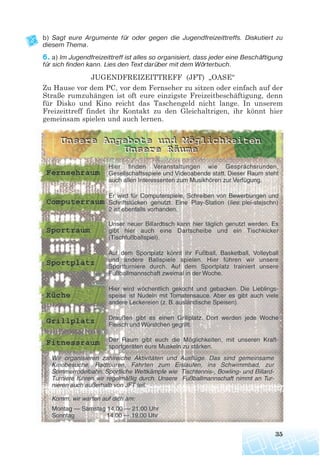 b) Sagt eure Argumente für oder gegen die Jugendfreizeittreffs. Diskutiert zu
diesem Thema.
6. a) Im Jugendfreizeittreff ist alles so organisiert, dass jeder eine Beschäftigung
für sich finden kann. Lies den Text darüber mit dem Wörterbuch.
JUGENDFREIZEITTREFF (JFT) „OASE“
Zu Hause vor dem PC, vor dem Fernseher zu sitzen oder einfach auf der
Straße rumzuhängen ist oft eure einzigste Freizeitbeschäftigung, denn
für Disko und Kino reicht das Taschengeld nicht lange. In unserem
Freizeittreff findet ihr Kontakt zu den Gleichaltrigen, ihr könnt hier
gemeinsam spielen und auch lernen.
35
 