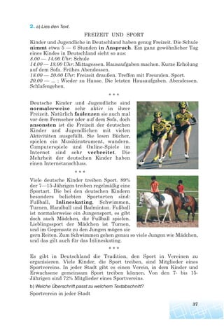 2. a) Lies den Text.
FREIZEIT UND SPORT
Kinder und Jugendliche in Deutschland haben genug Freizeit. Die Schule
nimmt etwa 5 — 6 Stunden in Anspruch. Ein ganz gewöhnlicher Tag
eines Kindes in Deutschland sieht so aus:
8.00 — 14.00 Uhr: Schule
14.00 — 18.00 Uhr: Mittagessen. Hausaufgaben machen. Kurze Erholung
auf dem Sofa. Frühes Abendessen.
18.00 — 20.00 Uhr: Freizeit draußen. Treffen mit Freunden. Sport.
20.00 — ... : Wieder zu Hause. Die letzten Hausaufgaben. Abendessen.
Schlafengehen.
* * *
Deutsche Kinder und Jugendliche sind
normalerweise sehr aktiv in ihrer
Freizeit. Natürlich faulenzen sie auch mal
vor dem Fernseher oder auf dem Sofa, doch
ansonsten ist die Freizeit der deutschen
Kinder und Jugendlichen mit vielen
Aktivitäten ausgefüllt. Sie lesen Bücher,
spielen ein Musikinstrument, wandern.
Computerspiele und Online-Spiele im
Internet sind sehr verbreitet. Die
Mehrheit der deutschen Kinder haben
einen Internetanschluss.
* * *
Viele deutsche Kinder treiben Sport. 89%
der 7—15-Jährigen treiben regelmäßig eine
Sportart. Die bei den deutschen Kindern
besonders beliebten Sportarten sind:
Fußball, Inlineskating, Schwimmen,
Turnen, Handball und Badminton. Fußball
ist normalerweise ein Jungensport, es gibt
doch auch Mädchen, die Fußball spielen.
Lieblingssport der Mädchen ist Turnen,
und im Gegensatz zu den Jungen mögen sie
gern Reiten. Zum Schwimmen gehen genau so viele Jungen wie Mädchen,
und das gilt auch für das Inlineskating.
* * *
Es gibt in Deutschland die Tradition, den Sport in Vereinen zu
organisieren. Viele Kinder, die Sport treiben, sind Mitglieder eines
Sportvereins. In jeder Stadt gibt es einen Verein, in dem Kinder und
Erwachsene gemeinsam Sport treiben können. Von den 7- bis 15-
Jährigen sind 72% Mitglieder eines Sportvereins.
b) Welche Überschrift passt zu welchem Textabschnitt?
Sportverein in jeder Stadt
37
 