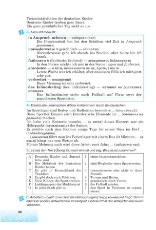 Freizeitaktivitäten der deutschen Kinder
Deutsche Kinder treiben gern Sport
Ein ganz gewöhnlicher Tag sieht so aus
3. Lies und merk dir.
in Anspruch nehmen — забирати (час)
Die Projektarbeit hat bei den Schülern viel Zeit in Anspruch
genommen.
normalerweise = gewöhnlich — звичайно
Normalerweise gehe ich abends ins Stadion, aber heute bin ich
krank.
faulenzen h (faulenzte, faulenzt) — ледарювати, байдикувати
In den Ferien möchte ich nur in der Sonne liegen und faulenzen.
ansonsten — а втім, незважаючи на це, проте, і все ж
Letzte Woche war ich erkältet, aber ansonsten fühle ich mich jetzt
sehr gut.
verbreitet — поширений
Diese Meinung ist sehr verbreitet.
das Inlineskating (lies: inláinsketing) — катання на роликових
ковзанах
Das Inlineskating steht nach Fußball auf Platz zwei der
populärsten Sportarten.
4. Ersetze die ukrainischen Wörter in Klammern durch die deutschen.
Im Sportlager sind Reiten und Radtouren besonders ... (поширений).
Diese Sportler können auch künstlerische Elemente im ... (катання на
роликах) machen.
Ich habe viele Konzerte besucht, ... (a втім) dieses Konzert war ein
Höhepunkt (кульмінація) der Saison.
Er möchte nach dem Examen einige Tage bei seiner Oma im Dorf ...
(побайдикувати).
... (звичайно) fährt man ins Ferienlager mit einem Bus 50 Minuten, ... (a
втім) hängt das vom Wetter ab.
Meiner Meinung nach wird diese Arbeit zwei Jahre ... (забирати час).
5. a) Lies den Text (Übung 2a) noch einmal und sag: Was passt zusammen?
b) Arbeitet zu zweit. Einer liest die Behauptungen (твердження) und fragt: Stimmt
das? Der andere antwortet wie im Beispiel. Gebraucht in den Antworten die neuen
Vokabeln.
38
A
B
C
D
E
F
G
Deutsche Kinder und Jugend-
liche sind
Die Mehrheit der deutschen
Kinder haben
Es gibt in Deutschland die
Tradition
Es gibt doch auch Mädchen,
Viele Kinder, die Sport treiben,
Lieblingssport der Mädchen ist
In jeder Stadt gibt es
1
2
3
4
5
6
7
einen Internetanschluss.
sind Mitglieder eines Sportvereins.
normalerweise sehr aktiv in ihrer
Freizeit.
Turnen und Reiten.
gewöhnlich einen Verein.
die Fußball spielen.
den Sport in Vereinen zu organi-
sieren.
 