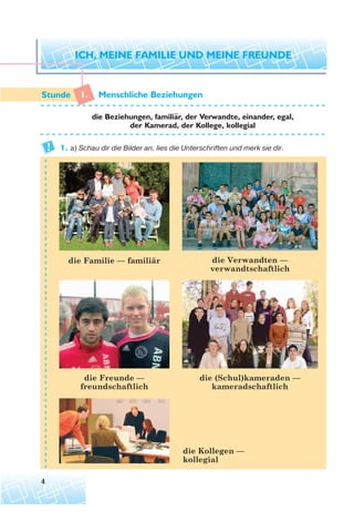 4
1. Menschliche Beziehungen
die Beziehungen, familiar, der Verwandte, einander, egal,
der Kamerad, der Kollege, kollegial
1. а) Schau dir die Bilder an, lies die Unterschriften und merk sie dir.
die Familie — familiär die Verwandten —
verwandtschaftlich
die Freunde —
freundschaftlich
die Kollegen —
kollegial
die (Schul)kameraden —
kameradschaftlich
¨
 