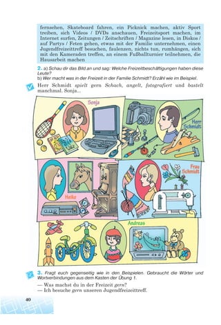 fernsehen, Skateboard fahren, ein Picknick machen, aktiv Sport
treiben, sich Videos / DVDs anschauen, Freizeitsport machen, im
Internet surfen, Zeitungen / Zeitschriften / Magazine lesen, in Diskos /
auf Partys / Feten gehen, etwas mit der Familie unternehmen, einen
Jugendfreizeittreff besuchen, faulenzen, nichts tun, rumhängen, sich
mit den Kameraden treffen, an einem Fußballturnier teilnehmen, die
Hausarbeit machen
2. a) Schau dir das Bild an und sag: Welche Freizeitbeschäftigungen haben diese
Leute?
b) Wer macht was in der Freizeit in der Familie Schmidt? Erzähl wie im Beispiel.
Herr Schmidt spielt gern Schach, angelt, fotografiert und bastelt
manchmal. Sonja...
3. Fragt euch gegenseitig wie in den Beispielen. Gebraucht die Wörter und
Wortverbindungen aus dem Kasten der Übung 1.
— Was machst du in der Freizeit gern?
— Ich besuche gern unseren Jugendfreizeittreff.
40
 
