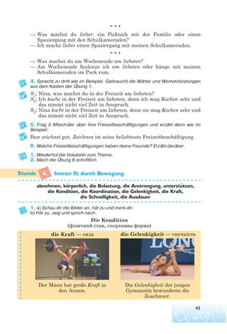 * * *
— Was machst du lieber: ein Picknick mit der Familie oder einen
Spaziergang mit den Schulkameraden?
— Ich mache lieber einen Spaziergang mit meinen Schulkameraden.
* * *
— Was machst du am Wochenende am liebsten?
— Am Wochenende faulenze ich am liebsten oder hänge mit meinen
Schulkameraden im Park rum.
4. Sprecht zu dritt wie im Beispiel. Gebraucht die Wörter und Wortverbindungen
aus dem Kasten der Übung 1.
S1: Nina, was machst du in der Freizeit am liebsten?
S2: Ich koche in der Freizeit am liebsten, denn ich mag Kochen sehr und
das nimmt nicht viel Zeit in Anspruch.
S3: Nina kocht in der Freizeit am liebsten, denn sie mag Kochen sehr und
das nimmt nicht viel Zeit in Anspruch.
5. Frag 5 Mitschüler über ihre Freizeitbeschäftigungen und erzähl dann wie im
Beispiel.
Ihor zeichnet gut. Zeichnen ist seine beliebteste Freizeitbeschäftigung.
6. Welche Freizeitbeschäftigungen haben deine Freunde? Erzähl darüber.
1. Wiederhol die Vokabeln zum Thema.
2. Mach die Übung 6 schriftlich.
4. Immer fit durch Bewegung
abnehmen, korperlich, die Belastung, die Anstrengung, unterstutzen,
die Kondition, die Koordination, die Gelenkigkeit, die Kraft,
die Schnelligkeit, die Ausdauer
1. a) Schau dir die Bilder an, hör zu und merk dir.
b) Hör zu, zeig und sprich nach.
Die Kondition
(фізичний стан, спортивна форма)
41
¨ ¨
die Kraft — сила die Gelenkigkeit — гнучкість
Der Mann hat große Kraft in
den Armen.
Die Gelenkigkeit der jungen
Gymnastin bewunderte die
Zuschauer.
 