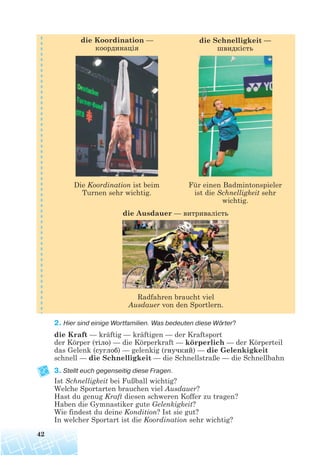 2. Hier sind einige Wortfamilien. Was bedeuten diese Wörter?
die Kraft — kräftig — kräftigen — der Kraftsport
der Körper (тіло) — die Körperkraft — körperlich — der Körperteil
das Gelenk (суглоб) — gelenkig (гнучкий) — die Gelenkigkeit
schnell — die Schnelligkeit — die Schnellstraße — die Schnellbahn
3. Stellt euch gegenseitig diese Fragen.
Ist Schnelligkeit bei Fußball wichtig?
Welche Sportarten brauchen viel Ausdauer?
Hast du genug Kraft diesen schweren Koffer zu tragen?
Haben die Gymnastiker gute Gelenkigkeit?
Wie findest du deine Kondition? Ist sie gut?
In welcher Sportart ist die Koordination sehr wichtig?
42
Radfahren braucht viel
Ausdauer von den Sportlern.
die Ausdauer — витривалість
Die Koordination ist beim
Turnen sehr wichtig.
Für einen Badmintonspieler
ist die Schnelligkeit sehr
wichtig.
die Koordination —
координація
die Schnelligkeit —
швидкість
 