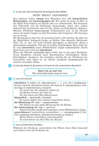 4. a) Lies den Text und beachte die fett gedruckten Wörter.
SPORT BRINGT GESUNDHEIT
Das moderne Leben nimmt dem Menschen fast alle körperlichen
Belastungen und Anstrengungen ab. Wir sitzen im Auto, im Bus, in
der Bahn beim Fahren zur Schule oder zur Arbeitsstelle. Wir benutzen
den Fahrstuhl und die Rolltreppe (ескалатор), sitzen oder stehen
während des Unterrichts oder bei der Arbeit am Schreibtisch, Schalter,
Monitor, Fließband (транспортер), Verkaufstisch usw. In der Freizeit
sitzen wir immer länger vor dem Fernseher oder Computer. Wir bewegen
uns zu wenig.
Die Bewegung ist aber für ein gesundes Leben sehr wichtig. Sie gibt uns
die Möglichkeit, biologisch jünger zu bleiben. Das deutsche Sprichwort
Rast’ ich, so rost’ ich wird wörtlich (дослівно) so übersetzt: Якщо я
відпочиваю, я іржавію. Und das ist richtig. Regelmäßiger Sport hält uns
fit und unterstützt unser Wohlbefinden (гарне самопочуття). Durch
Sport kann man auch gut abnehmen.
Wenn der Mensch regelmäßig Sport treibt, hat er eine gute Kondition.
Unter Kondition versteht man: Koordination, Gelenkigkeit, Kraft,
Schnelligkeit, Ausdauer, die besonders wichtig für die Erhaltung der
Gesundheit sind. Sport ist ein idealer Ausgleich (компенсація) für
unseren stressigen Alltag.
b) Lies das deutsche Sprichwort und merk dir sein ukrainisches Äquivalent.
5. Lies und merk dir.
abnehmen h (nahm ab, abgenommen) — 1. (j-m etw.) позбавляти
(когось чогось); звільняти (когось від чогось); 2. зменшуватися, йти
на спад; 3. втрачати вагу, худнути
Ich nahm ihm die schwerste Arbeit ab.
Im Herbst nehmen die Tage ab.
Sie hat schon zwei Kilo abgenommen.
körperlich — фізичний, тілесний
Er macht täglich eine schwere körperliche Arbeit.
die Belastung (die -en) — навантаження
Die Schule ist eine große Belastung für die Kinder.
die Anstrengung (die -en) — зусилля
Sportler machten große Anstrengungen, um im Wettkampf zu siegen.
unterstützen h (unterstützte, unterstützt) — 1. підтримувати; 2. (bei
Dat.) надавати допомогу, допомагати (комусь у чомусь)
Meine Eltern unterstützen mich finanziell.
Er unterstützte uns beim Bau des Hauses.
6. Lies und übersetze die Sätze.
Während des Studiums unterstützten die Eltern ihren Sohn finanziell
und nahmen ihm alle Probleme ab.
43
Rast’ ich, so rost’ ich.
Під лежачий камінь вода не тече.
 