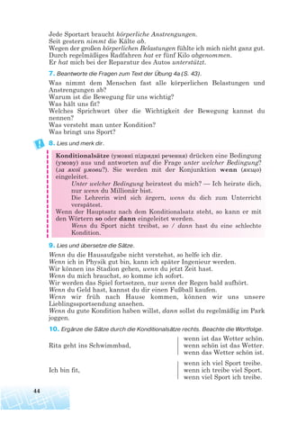 Jede Sportart braucht körperliche Anstrengungen.
Seit gestern nimmt die Kälte ab.
Wegen der großen körperlichen Belastungen fühlte ich mich nicht ganz gut.
Durch regelmäßiges Radfahren hat er fünf Kilo abgenommen.
Er hat mich bei der Reparatur des Autos unterstützt.
7. Beantworte die Fragen zum Text der Übung 4a (S. 43).
Was nimmt dem Menschen fast alle körperlichen Belastungen und
Anstrengungen ab?
Warum ist die Bewegung für uns wichtig?
Was hält uns fit?
Welches Sprichwort über die Wichtigkeit der Bewegung kannst du
nennen?
Was versteht man unter Kondition?
Was bringt uns Sport?
8. Lies und merk dir.
Konditionalsätze (умовні підрядні речення) drücken eine Bedingung
(умову) aus und antworten auf die Frage unter welcher Bedingung?
(за якої умови?). Sie werden mit der Konjunktion wenn (якщо)
eingeleitet.
Unter welcher Bedingung heiratest du mich? — Ich heirate dich,
nur wenn du Millionär bist.
Die Lehrerin wird sich ärgern, wenn du dich zum Unterricht
verspätest.
Wenn der Hauptsatz nach dem Konditionalsatz steht, so kann er mit
den Wörtern so oder dann eingeleitet werden.
Wenn du Sport nicht treibst, so / dann hast du eine schlechte
Kondition.
9. Lies und übersetze die Sätze.
Wenn du die Hausaufgabe nicht verstehst, so helfe ich dir.
Wenn ich in Physik gut bin, kann ich später Ingenieur werden.
Wir können ins Stadion gehen, wenn du jetzt Zeit hast.
Wenn du mich brauchst, so komme ich sofort.
Wir werden das Spiel fortsetzen, nur wenn der Regen bald aufhört.
Wenn du Geld hast, kannst du dir einen Fußball kaufen.
Wenn wir früh nach Hause kommen, können wir uns unsere
Lieblingssportsendung ansehen.
Wenn du gute Kondition haben willst, dann sollst du regelmäßig im Park
joggen.
10. Ergänze die Sätze durch die Konditionalsätze rechts. Beachte die Wortfolge.
wenn ist das Wetter schön.
Rita geht ins Schwimmbad, wenn schön ist das Wetter.
wenn das Wetter schön ist.
wenn ich viel Sport treibe.
Ich bin fit, wenn ich treibe viel Sport.
wenn viel Sport ich treibe.
44
 