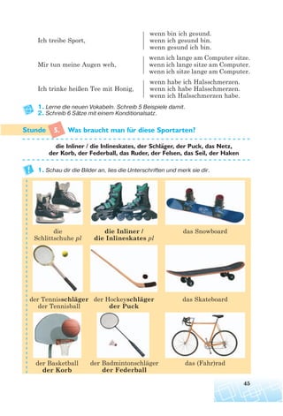 wenn bin ich gesund.
Ich treibe Sport, wenn ich gesund bin.
wenn gesund ich bin.
wenn ich lange am Computer sitze.
Mir tun meine Augen weh, wenn ich lange sitze am Computer.
wenn ich sitze lange am Computer.
wenn habe ich Halsschmerzen.
Ich trinke heißen Tee mit Honig, wenn ich habe Halsschmerzen.
wenn ich Halsschmerzen habe.
1. Lerne die neuen Vokabeln. Schreib 5 Beispiele damit.
2. Schreib 6 Sätze mit einem Konditionalsatz.
5. Was braucht man fur diese Sportarten?
die Inliner / die Inlineskates, der Schlager, der Puck, das Netz,
der Korb, der Federball, das Ruder, der Felsen, das Seil, der Haken
1. Schau dir die Bilder an, lies die Unterschriften und merk sie dir.
45
¨
¨
der Tennisschläger
der Tennisball
der Hockeyschläger
der Puck
der Basketball
der Korb
der Badmintonschläger
der Federball
das (Fahr)rad
das Skateboard
das Snowboarddie Inliner /
die Inlineskates pl
die
Schlittschuhe pl
 