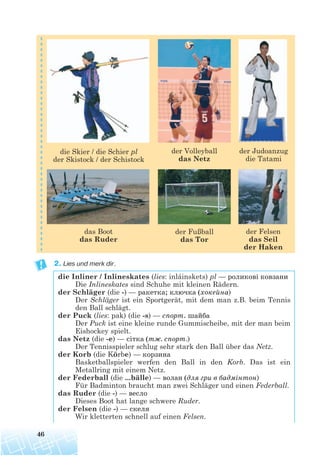 2. Lies und merk dir.
die Inliner / Inlineskates (lies: inláinskets) pl — роликові ковзани
Die Inlineskates sind Schuhe mit kleinen Rädern.
der Schläger (die -) — ракетка; ключка (хокейна)
Der Schläger ist ein Sportgerät, mit dem man z.B. beim Tennis
den Ball schlägt.
der Puck (lies: pak) (die -s) — спорт. шайба
Der Puck ist eine kleine runde Gummischeibe, mit der man beim
Eishockey spielt.
das Netz (die -e) — сітка (тж. спорт.)
Der Tennisspieler schlug sehr stark den Ball über das Netz.
der Korb (die Körbe) — корзина
Basketballspieler werfen den Ball in den Korb. Das ist ein
Metallring mit einem Netz.
der Federball (die ...bälle) — волан (для гри в бадмінтон)
Für Badminton braucht man zwei Schläger und einen Federball.
das Ruder (die -) — весло
Dieses Boot hat lange schwere Ruder.
der Felsen (die -) — скеля
Wir kletterten schnell auf einen Felsen.
46
der Judoanzug
die Tatami
der Volleyball
das Netz
die Skier / die Schier pl
der Skistock / der Schistock
der Fußball
das Tor
der Felsen
das Seil
der Haken
das Boot
das Ruder
 