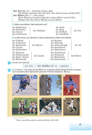 das Seil (die -e) — мотузка; канат, трос
Die Kinder springen über das Seil. Der Artist tanzte auf dem Seil.
der Haken (die -) — гак; гачок
Beim Klettern brauchen Sportler einige Haken und ein Seil.
Hängen Sie bitte Ihren Mantel an den Haken.
3. Bilde neue Wörter. Was bedeuten sie?
das Badminton die Stadt
das Eishockey der Schläger die Burg das Tor
das Tennis der Fußball
das Tischtennis der Handball
4. a) Wie nennt man Sportler in diesen Sportarten? Bilde neue Wörter.
der Fußball das Rudern
der Volleyball das Klettern
der Basketball der Spieler das Inlineskating der -er
das Tennis das Snowboard
das Badminton das Skateboard
die Eiskunst das Snowboard
die Schlittschuhe der Läufer das (Fahr)rad der Fahrer
die Skier / Schier die Rollschuhe
die Rollschuhe das Skateboard
b) Lies und merk dir.
das Judo → der Judóka (die -s) — дзюдоїст
5. a) Hör zu1 und schau dir die Bilder an. In welcher Reihenfolge (В якій послідов
ності) werden diese Sportarten genannt? Füll die Tabelle (S. 48) aus.
47
A B C
D E F
1 Texte zum Hörverstehen sind auf Seiten 223, 224.
 