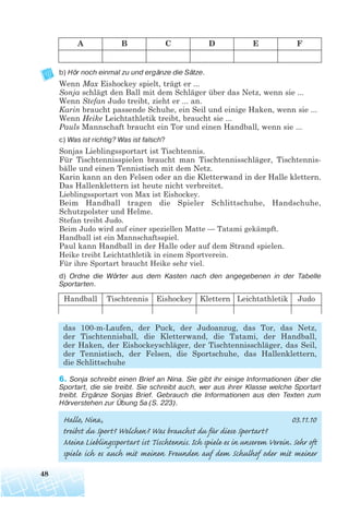 b) Hör noch einmal zu und ergänze die Sätze.
Wenn Max Eishockey spielt, trägt er ...
Sonja schlägt den Ball mit dem Schläger über das Netz, wenn sie ...
Wenn Stefan Judo treibt, zieht er ... an.
Karin braucht passende Schuhe, ein Seil und einige Haken, wenn sie ...
Wenn Heike Leichtathletik treibt, braucht sie ...
Pauls Mannschaft braucht ein Tor und einen Handball, wenn sie ...
c) Was ist richtig? Was ist falsch?
Sonjas Lieblingssportart ist Tischtennis.
Für Tischtennisspielen braucht man Tischtennisschläger, Tischtennis-
bälle und einen Tennistisch mit dem Netz.
Karin kann an den Felsen oder an die Kletterwand in der Halle klettern.
Das Hallenklettern ist heute nicht verbreitet.
Lieblingssportart von Max ist Eishockey.
Beim Handball tragen die Spieler Schlittschuhe, Handschuhe,
Schutzpolster und Helme.
Stefan treibt Judo.
Beim Judo wird auf einer speziellen Matte — Tatami gekämpft.
Handball ist ein Mannschaftsspiel.
Paul kann Handball in der Halle oder auf dem Strand spielen.
Heike treibt Leichtathletik in einem Sportverein.
Für ihre Sportart braucht Heike sehr viel.
d) Ordne die Wörter aus dem Kasten nach den angegebenen in der Tabelle
Sportarten.
das 100-m-Laufen, der Puck, der Judoanzug, das Tor, das Netz,
der Tischtennisball, die Kletterwand, die Tatami, der Handball,
der Haken, der Eishockeyschläger, der Tischtennisschläger, das Seil,
der Tennistisch, der Felsen, die Sportschuhe, das Hallenklettern,
die Schlittschuhe
6. Sonja schreibt einen Brief an Nina. Sie gibt ihr einige Informationen über die
Sportart, die sie treibt. Sie schreibt auch, wer aus ihrer Klasse welche Sportart
treibt. Ergänze Sonjas Brief. Gebrauch die Informationen aus den Texten zum
Hörverstehen zur Übung 5a (S. 223).
Hallo, Nina, 03.11.10
treibst du Sport? Welchen? Was brauchst du für diese Sportart?
Meine Lieblingssportart ist Tischtennis. Ich spiele es in unserem Verein. Sehr oft
spiele ich es auch mit meinen Freunden auf dem Schulhof oder mit meiner
48
A B C D E F
Handball Tischtennis Eishockey Klettern Leichtathletik Judo
 