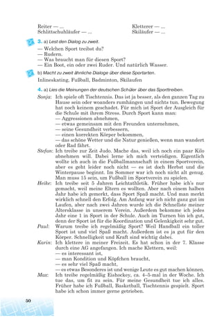 Reiter — ... Kletterer — ...
Schlittschuhläufer — ... Skiläufer — ...
3. a) Lest den Dialog zu zweit.
— Welchen Sport treibst du?
— Rudern.
— Was braucht man für diesen Sport?
— Ein Boot, ein oder zwei Ruder. Und natürlich Wasser.
b) Macht zu zweit ähnliche Dialoge über diese Sportarten.
Inlineskating, Fußball, Badminton, Skilaufen
4. a) Lies die Meinungen der deutschen Schüler über das Sporttreiben.
Sonja: Ich spiele oft Tischtennis. Das ist ja besser, als den ganzen Tag zu
Hause sein oder woanders rumhängen und nichts tun. Bewegung
hat noch keinem geschadet. Für mich ist Sport der Ausgleich für
die Schule mit ihrem Stress. Durch Sport kann man:
— Aggressionen abnehmen,
— etwas gemeinsam mit den Freunden unternehmen,
— seine Gesundheit verbessern,
— einen korrekten Körper bekommen,
— das schöne Wetter und die Natur genießen, wenn man wandert
oder Rad fährt.
Stefan: Ich treibe zur Zeit Judo. Mache das, weil ich noch ein paar Kilo
abnehmen will. Dabei lerne ich mich verteidigen. Eigentlich
wollte ich auch in die Fußballmannschaft in einem Sportverein,
aber es geht leider noch nicht — es ist doch Herbst und die
Winterpause beginnt. Im Sommer war ich noch nicht alt genug.
Man muss 15 sein, um Fußball im Sportverein zu spielen.
Heike: Ich treibe seit 5 Jahren Leichtathletik. Früher habe ich’s nur
gemacht, weil meine Eltern es wollten. Aber nach einem halben
Jahr habe ich gemerkt, dass Sport Spaß macht. Und man merkt
wirklich schnell den Erfolg. Am Anfang war ich nicht ganz gut im
Laufen, aber nach zwei Jahren wurde ich die Schnellste meiner
Altersklasse in unserem Verein. Außerdem bekomme ich jedes
Jahr eine 1 in Sport in der Schule. Auch im Turnen bin ich gut,
denn der Sport ist für die Koordination und Gelenkigkeit sehr gut.
Paul: Warum treibe ich regelmäßig Sport? Weil Handball ein toller
Sport ist und viel Spaß macht. Außerdem ist es ja gut für den
Körper. Schnelligkeit und Kraft sind wichtig dabei.
Karin: Ich klettere in meiner Freizeit. Es hat schon in der 7. Klasse
durch eine AG angefangen. Ich mache Klettern, weil:
— es interessant ist,
— man Kondition und Köpfchen braucht,
— es sehr viel Spaß macht,
— es etwas Besonderes ist und wenige Leute es gut machen können.
Max: Ich treibe regelmäßig Eishockey, ca. 4–5-mal in der Woche. Ich
tue das, um fit zu sein. Für meine Gesundheit tue ich alles.
Früher habe ich Fußball, Basketball, Tischtennis gespielt. Sport
habe ich schon immer gerne getrieben.
50
 