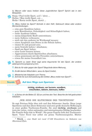 b) Warum oder wozu treiben diese Jugendlichen Sport? Sprich wie in den
Beispielen.
Sonja / Paul treibt Sport, weil / denn ...
Stefan / Max treibt Sport, um ...
Heike / Karin treibt Sport, damit ...
5. Wozu treibst du Sport? Schreib in dein Heft. Gebrauch diese oder andere
Wortverbindungen.
— eine gute Kondition haben;
— gute Koordination, Gelenkigkeit und Schnelligkeit haben;
— mehr Ausdauer haben;
— meine körperliche Kraft unterstützen;
— mein Äußeres verbessern;
— mich mit den anderen im Wettkampf messen;
— einen Ausgleich zum Stress in der Schule haben;
— immer fit und gesund sein;
— mein Gewicht halten / abnehmen;
— Spaß am Sport haben;
— neue Leute kennen lernen;
— Aggressionen durch Sporttreiben abnehmen;
— etwas gemeinsam mit den Freunden unternehmen;
— etwas für meine Gesundheit tun.
6. Sprecht zu zweit: Einer sagt seine Argumente für den Sport, der andere
widerspricht (суперечить) ihm.
7. Bist du für oder gegen den Sport? Begründe deine Meinung.
8. Erzähl deinen Mitschülern, wozu du Sport treibst.
1. Wiederhol die Vokabeln zum Thema.
2. Schreib für eure Schulzeitung den Artikel „Wozu treibt man Sport?“.
7. Auf dem Wege zum Sportstar
tuchtig, strebsam, vor kurzem, exzellent,
entscheiden, daheim, betreuen, hoffen
1. a) Schau dir die Bilder (S. 52) an und lies den Text. Beachte die fett gedruckten
Vokabeln.
„WIR SIND DIE KLITSCHKOS DES TISCHTENNIS“
So sagt Petrissa Solja über sich und ihre Schwester Amelie. Diese junge
Sportlerin und ihre ältere Schwester sind zwei große deutsche Hoffnungen
in einer großen Tischtennis-Familie. Sie sind tüchtig, strebsam und
trotz der vielen, vielen nationalen und internationalen Erfolge bescheiden.
Die Familie Solja lebt in Wörth1. Die ganze Familie liebt den Tischtennis-
Sport. Vater Pavel war selbst ein prima Tischtennisspieler, Mutter
51
¨
1 Wörth — eine Stadt mit rund 17 500 Einwohnern im Südosten von
Rheinland-Pfalz.
 