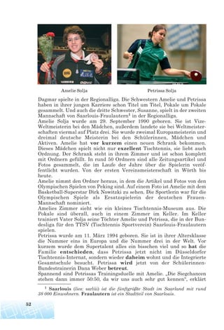 Dagmar spielte in der Regionalliga. Die Schwestern Amelie und Petrissa
haben in ihrer jungen Karriere schon Titel um Titel, Pokale um Pokale
gesammelt. Und auch die dritte Schwester, Susanne, spielt in der zweiten
Mannschaft von Saarlouis-Fraulautern1 in der Regionalliga.
Amelie Solja wurde am 29. September 1990 geboren. Sie ist Vize-
Weltmeisterin bei den Mädchen, außerdem landete sie bei Weltmeister-
schaften viermal auf Platz drei. Sie wurde zweimal Europameisterin und
dreimal deutsche Meisterin bei den Schülerinnen, Mädchen und
Aktiven. Amelie hat vor kurzem einen neuen Schrank bekommen.
Dieses Mädchen spielt nicht nur exzellent Tischtennis, sie liebt auch
Ordnung. Der Schrank steht in ihrem Zimmer und ist schon komplett
mit Ordnern gefüllt. In rund 50 Ordnern sind alle Zeitungsartikel und
Fotos gesammelt, die im Laufe der Jahre über die Spielerin veröf-
fentlicht wurden. Von der ersten Vereinsmeisterschaft in Wörth bis
heute.
Amelie nimmt den Ordner heraus, in dem die Artikel und Fotos von den
Olympischen Spielen von Peking sind. Auf einem Foto ist Amelie mit dem
Basketball-Superstar Dirk Nowitzki zu sehen. Die Sportlerin war für die
Olympischen Spiele als Ersatzspielerin der deutschen Frauen-
Mannschaft nominiert.
Amelies Zimmer sieht wie ein kleines Tischtennis-Museum aus. Die
Pokale sind überall, auch in einem Zimmer im Keller. Im Keller
trainiert Vater Solja seine Töchter Amelie und Petrissa, die in der Bun-
desliga für den TTSV (Tischtennis Sportverein) Saarlouis-Fraulautern
spielen.
Petrissa wurde am 11. März 1994 geboren. Sie ist in ihrer Altersklasse
die Nummer eins in Europa und die Nummer drei in der Welt. Vor
kurzem wurde dem Supertalent alles ein bisschen viel und so hat die
Familie entschieden, dass Petrissa jetzt nicht im Düsseldorfer
Tischtennis-Internat, sondern wieder daheim wohnt und die Integrierte
Gesamtschule besucht. Petrissa wird jetzt von der Schülerinnen-
Bundestrainerin Dana Weber betreut.
Spannend sind Petrissas Trainingsduelle mit Amelie. „Die Siegchancen
stehen dann immer 50:50, da wir uns auch sehr gut kennen“, erklärt
52
1 Saarlouis (lies: sarlúi) ist die fünftgrößte Stadt im Saarland mit rund
38 000 Einwohnern. Fraulautern ist ein Stadtteil von Saarlouis.
Amelie Solja Petrissa Solja
 