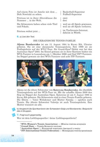 Auf einem Foto ist Amelie mit dem ... Basketball-Superstar
Dirk Nowitzki zu sehen. Fußball-Superstar
Petrissa ist in ihrer Altersklasse die zwei
Nummer ... in der Welt. drei
Die Schwestern haben schon viele Titel weil sie oft Spiele gewinnen.
und Pokale, weil sie oft Spiele verlieren.
Petrissa wohnt jetzt ... im Tischtennis-Internat.
daheim in Wörth.
6. a) Lies den Text.
DIE UKRAINISCHE TENNIS-FAMILIE
Aljona Bondarenko ist am 13. August 1984 in Krywy Rih, Ukraine
geboren. Sie ist eine ukrainische Tennisspielerin. Seit 1999 ist sie
Profispielerin auf der WTA1-Tour. Ihr Grand-Slam2-Debüt war bei den
Australian Open3 2005. Im Einzel gewann sie in ihrer Karriere bisher ein
WTA-Turnier in Luxemburg am 1. Oktober 2006 und fünf ITF4-Turniere.
Im Doppel gewann sie drei WTA-Turniere und acht ITF-Turniere.
Aljona ist die ältere Schwester von Kateryna Bondarenko, die ebenfalls
Tennisspielerin auf der WTA-Tour ist. Mit ihr schaffte Aljona 2008 den
Sieg im Doppel der Australian Open. Kateryna ist am 8. August 1986 in
Krywy Rih geboren. Die Schwestern sind in einer Tennis-Familie geboren.
Die Eltern — Vater Wolodymyr und Mutter Natalja — spielten auch
Tennis. Die älteste Schwester Valerija ist auch Tennisspielerin. Ihre
Mutter trainiert sie alle.
b) Vergleicht die Sportkarrieren der Schwestern Solja und Bondarenko. Besprecht
das in Gruppen.
7. Fragt euch gegenseitig.
Wer ist dein Lieblingssportler / deine Lieblingssportlerin?
54
1 WTA (Women’s Tennis Association) — Жіноча тенісна асоціація
2 Grand Slam — Турнір Великого шолому
3 Australian Open — Відкритий чемпіонат Австралії з тенісу
4 ITF (International Tennis Federation) — Міжнародна тенісна організація
 