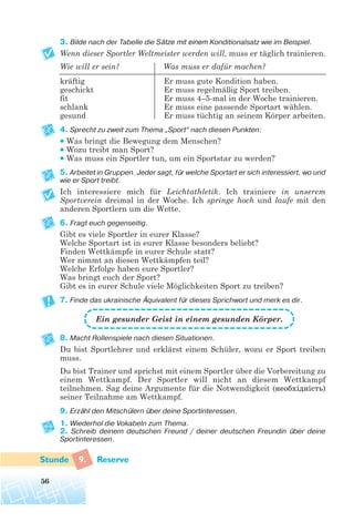 3. Bilde nach der Tabelle die Sätze mit einem Konditionalsatz wie im Beispiel.
Wenn dieser Sportler Weltmeister werden will, muss er täglich trainieren.
Wie will er sein? Was muss er dafür machen?
kräftig Er muss gute Kondition haben.
geschickt Er muss regelmäßig Sport treiben.
fit Er muss 4–5-mal in der Woche trainieren.
schlank Er muss eine passende Sportart wählen.
gesund Er muss tüchtig an seinem Körper arbeiten.
4. Sprecht zu zweit zum Thema „Sport“ nach diesen Punkten:
• Was bringt die Bewegung dem Menschen?
• Wozu treibt man Sport?
• Was muss ein Sportler tun, um ein Sportstar zu werden?
5. Arbeitet in Gruppen. Jeder sagt, für welche Sportart er sich interessiert, wo und
wie er Sport treibt.
Ich interessiere mich für Leichtathletik. Ich trainiere in unserem
Sportverein dreimal in der Woche. Ich springe hoch und laufe mit den
anderen Sportlern um die Wette.
6. Fragt euch gegenseitig.
Gibt es viele Sportler in eurer Klasse?
Welche Sportart ist in eurer Klasse besonders beliebt?
Finden Wettkämpfe in eurer Schule statt?
Wer nimmt an diesen Wettkämpfen teil?
Welche Erfolge haben eure Sportler?
Was bringt euch der Sport?
Gibt es in eurer Schule viele Möglichkeiten Sport zu treiben?
7. Finde das ukrainische Äquivalent für dieses Sprichwort und merk es dir.
8. Macht Rollenspiele nach diesen Situationen.
Du bist Sportlehrer und erklärst einem Schüler, wozu er Sport treiben
muss.
Du bist Trainer und sprichst mit einem Sportler über die Vorbereitung zu
einem Wettkampf. Der Sportler will nicht an diesem Wettkampf
teilnehmen. Sag deine Argumente für die Notwendigkeit (необхідність)
seiner Teilnahme am Wettkampf.
9. Erzähl den Mitschülern über deine Sportinteressen.
1. Wiederhol die Vokabeln zum Thema.
2. Schreib deinem deutschen Freund / deiner deutschen Freundin über deine
Sportinteressen.
9. Reserve
56
Ein gesunder Geist in einem gesunden Körper.
 