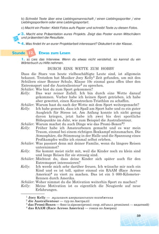 b) Schreibt Texte über eine Lieblingsmannschaft / einen Lieblingssportler / eine
Lieblingssportlerin oder eine Lieblingssportart.
c) Macht ein Poster: Klebt Fotos aufs Papier und schreibt Texte zu diesen Fotos.
3. Macht eine Präsentation eures Projekts. Zeigt das Poster euren Mitschülern
und präsentiert die Resultate.
4. Was findet ihr an eurer Projektarbeit interessant? Diskutiert in der Klasse.
12. Etwas zum Lesen
1. a) Lies das Interview. Wenn du etwas nicht verstehst, so kannst du ein
Wörterbuch zu Hilfe nehmen.
DURCH EINE WETTE ZUM HOBBY
Dass die Stars von heute vielbeschäftigte Leute sind, ist allgemein
bekannt. Trotzdem hat Musiker Joey Kelly1 Zeit gefunden, um mit den
Schülern einer Bonner Schule, Klasse 10c einmal ganz offen über den
Extremsport und die Australientour2 zu sprechen.
Schüler: Wie bist du zum Sport gekommen?
Kelly: Das war reiner Zufall. Ich bin durch eine Wette darauf
gekommen. Vorher habe ich keinen Sport getrieben, ich habe
aber gewettet, einen Kurzstrecken-Triathlon zu schaffen.
Schüler: Warum hast du nach der Wette mit dem Sport weitergemacht?
Kelly: Ich habe gemerkt, dass ich Spaß am Sport habe und es ein guter
Ausgleich für Stress ist. Am Anfang konnte ich nicht genug
davon kriegen, jetzt habe ich zwei bis drei sportliche
Höhepunkte im Jahr, wie zum Beispiel die Australientour.
Schüler: Warum machst du auch Dinge wie das Promi-Boxen3?
Kelly: Früher habe ich Amateurboxen gemacht und es war mein
Traum, einmal bei einem richtigen Boxkampf mitzumachen. Die
Atmosphäre, die Stimmung in der Halle und die Spannung eines
Profikampfes wollte ich einmal selbst erleben.
Schüler: Was passiert denn mit deiner Familie, wenn du längere Reisen
unternimmst?
Kelly: Sie kommt meist nicht mit, weil die Kinder noch zu klein sind
und lange Reisen für sie stressig sind.
Schüler: Möchtest du, dass deine Kinder sich später auch für den
Extremsport interessieren?
Kelly: Ich werde mich sehr darüber freuen. Ich wünsche mir noch ein
Kind und es ist toll, später einmal ein RAAM (Race Across
America)4 zu viert zu machen. Das ist ein 5 000-Kilometer-
Rennen durch Amerika.
Schüler: Woher nimmst du die Motivation weiterhin Sport zu machen?
Kelly: Meine Motivation ist es eigentlich die Neugierde auf neue
Erfahrungen.
59
1 Joey Kelly — музикант американського походження
2 die Australientour — тур по Австралії
3 das Promi-Boxen — бокс із зіркою (promi: скор. від англ. prominent — видатний)
4 das RAAM (Race Across America) — гонки по Америці
 