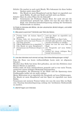 Schüler: Du machst ja auch noch Musik. Wie bekommst du diese beiden
Sachen unter einen Hut?
Kelly: Die Musik ist mein Hauptberuf und der Sport ist eigentlich nur
mein Hobby. Er gibt mir Kraft und hält mich am Boden.
Schüler: Hast du schon Pläne für die Zukunft?
Kelly: Gemeinsam mit Professor Jürgen Reul, der auch mit mir die
Australientour gemacht hat, haben wir nun die neue Idee im
Kopf, eine Nonstop-Asiendurchquerung entlang der berühmten
Seidenstraße zu machen.
b) Finde im Interview alle Wörter, die den ukrainischen ähnlich klingen, und erklär
ihre Bedeutung.
2. Was passt zusammen? Verbinde zwei Teile des Satzes.
3. Lies das Interview noch einmal und sag: Sind diese Behauptungen richtig?
Dass die Stars von heute vielbeschäftigte Leute sind, ist allgemein
bekannt.
Musiker Joey Kelly hat keine Zeit gefunden, um mit den Schülern einer
Bonner Schule zu sprechen.
Früher habe ich kein Amateurboxen gemacht und es war mein Traum,
einmal bei einem richtigen Boxkampf mitzumachen.
Die Atmosphäre, die Stimmung in der Halle und die Spannung eines
Profikampfes wollte ich nie mehr erleben.
Meine Motivation ist es eigentlich die Neugierde auf neue Erfahrungen.
Die Musik ist mein Hauptberuf und der Sport ist eigentlich nur mein
Hobby.
Gemeinsam mit meinem Trainer haben wir nun die neue Idee im Kopf,
eine Nonstop-Asiendurchquerung entlang der berühmten Seidenstraße
zu machen.
4. Stell 6 Fragen zum Interview.
60
A
B
C
D
E
F
Vorher habe ich keinen Sport
getrieben,
Früher habe ich Amateurboxen
gemacht und es war mein Traum,
Ich habe gemerkt,
Meine Motivation ist es eigentlich
Die Musik ist mein Hauptberuf
Gemeinsam mit Professor Jürgen
Reul
1
2
3
4
5
6
und der Sport ist eigentlich nur
mein Hobby.
dass ich Spaß am Sport habe.
ich habe aber gewettet, einen Kurz-
strecken-Triathlon zu schaffen.
haben wir nun die neue Idee im
Kopf.
die Neugierde auf neue Erfah-
rungen.
einmal bei einem richtigen Box-
kampf mitzumachen.
 