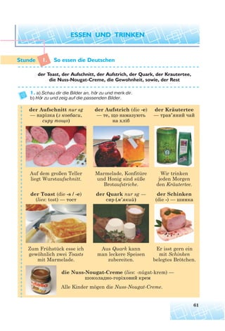 1. So essen die Deutschen
der Toast, der Aufschnitt, der Aufstrich, der Quark, der Krautertee,
die Nuss-Nougat-Creme, die Gewohnheit, sowie, der Rest
1. a) Schau dir die Bilder an, hör zu und merk dir.
b) Hör zu und zeig auf die passenden Bilder.
61
¨
Alle Kinder mögen die Nuss-Nougat-Creme.
der Toast (die -s / -e)
(lies: tost) — тост
die Nuss-Nougat-Creme (lies: -núgat-krem) —
шоколадно горіховий крем
der Aufschnitt nur sg
— нарізка (з ковбаси,
сиру тощо)
der Kräutertee
— трав’яний чай
der Schinken
(die -) — шинка
der Aufstrich (die -e)
— те, що намазують
на хліб
der Quark nur sg —
сир (м’який)
Auf dem großen Teller
liegt Wurstaufschnitt.
Wir trinken
jeden Morgen
den Kräutertee.
Marmelade, Konfitüre
und Honig sind süße
Brotaufstriche.
Zum Frühstück esse ich
gewöhnlich zwei Toasts
mit Marmelade.
Er isst gern ein
mit Schinken
belegtes Brötchen.
Aus Quark kann
man leckere Speisen
zubereiten.
 