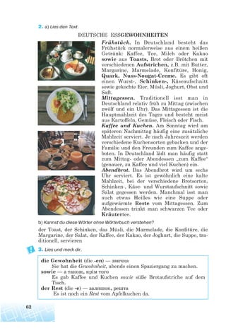 2. a) Lies den Text.
DEUTSCHE ESSGEWOHNHEITEN
Frühstück. In Deutschland besteht das
Frühstück normalerweise aus einem heißen
Getränk: Kaffee, Tee, Milch oder Kakao
sowie aus Toasts, Brot oder Brötchen mit
verschiedenen Aufstrichen, z.B. mit Butter,
Margarine, Marmelade, Konfitüre, Honig,
Quark, Nuss-Nougat-Creme. Es gibt oft
einen Wurst-, Schinken-, Käseaufschnitt
sowie gekochte Eier, Müsli, Joghurt, Obst und
Saft.
Mittagessen. Traditionell isst man in
Deutschland relativ früh zu Mittag (zwischen
zwölf und ein Uhr). Das Mittagessen ist die
Hauptmahlzeit des Tages und besteht meist
aus Kartoffeln, Gemüse, Fleisch oder Fisch.
Kaffee und Kuchen. Am Sonntag wird am
späteren Nachmittag häufig eine zusätzliche
Mahlzeit serviert. Je nach Jahreszeit werden
verschiedene Kuchensorten gebacken und der
Familie und den Freunden zum Kaffee ange-
boten. In Deutschland lädt man häufig statt
zum Mittag- oder Abendessen „zum Kaffee“
(genauer, zu Kaffee und viel Kuchen) ein.
Abendbrot. Das Abendbrot wird um sechs
Uhr serviert. Es ist gewöhnlich eine kalte
Mahlzeit, bei der verschiedene Brotsorten,
Schinken-, Käse- und Wurstaufschnitt sowie
Salat gegessen werden. Manchmal isst man
auch etwas Heißes wie eine Suppe oder
aufgewärmte Reste vom Mittagessen. Zum
Abendessen trinkt man schwarzen Tee oder
Kräutertee.
b) Kannst du diese Wörter ohne Wörterbuch verstehen?
der Toast, der Schinken, das Müsli, die Marmelade, die Konfitüre, die
Margarine, der Salat, der Kaffee, der Kakao, der Joghurt, die Suppe, tra-
ditionell, servieren
3. Lies und merk dir.
die Gewohnheit (die -en) — звичка
Sie hat die Gewohnheit, abends einen Spaziergang zu machen.
sowie — а також, крім того
Es gab Kaffee und Kuchen sowie süße Brotaufstriche auf dem
Tisch.
der Rest (die -e) — залишок, решта
Es ist noch ein Rest vom Apfelkuchen da.
62
 