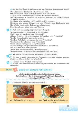 4. Lies den Text (Übung 3) noch einmal und sag: Sind diese Behauptungen richtig?
Das ukrainische Frühstück ist gewöhnlich kalt.
Oft gibt es auch einen kalten Milchbrei zum Frühstück.
Es gibt selten leckere Fruchtsäfte und Kefir zum Frühstück.
Das Mittagessen in der Ukraine ist warm und wird um 14.00 oder um
15.00 Uhr serviert.
Zu Abend wird zwischen 19.00 und 20.00 Uhr gegessen.
Meistens wird etwas Warmes wie eine Fleisch- oder Fischspeise mit
Kartoffeln, Nudeln oder Reis zu Abend gegessen.
Zum Abendessen trinkt man nur Wasser.
5. Stellt euch gegenseitig Fragen zum Text (Übung 3).
Woraus besteht das Frühstück in der Ukraine?
Kocht man bei uns Breie zum Frühstück?
Gibt es Brötchen mit verschiedenen Aufstrichen zum Frühstück?
Welche Brotaufstriche kannst du nennen?
Welchen Aufschnitt bevorzugst du zum Frühstück?
Was trinken die Ukrainer zum Frühstück?
Wann ist das Mittagessen in der Ukraine?
Ist das Mittagessen gewöhnlich warm? Woraus besteht es?
Isst man Brot zum Mittagessen?
Wann wird normalerweise zu Abend gegessen?
Was essen und trinken die Ukrainer gewöhnlich zu Abend?
6. Wie sind die Essgewohnheiten der Ukrainer? Sprecht darüber.
7. Sprecht zu zweit. Vergleicht die Essgewohnheiten der Ukrainer und der
Deutschen. Was ist ähnlich, was ist anders?
1. Lerne die neuen Vokabeln mit Beispielen.
2. Schreib über die Unterschiede in den Essgewohnheiten der Ukrainer und der
Deutschen.
3. Gibt es eine deutsche Nationalküche?
die Gaststatte, die Pizzeria, die Kantine, der Imbiss,
die Imbissbude / der Imbissstand, das Gericht, die Spezialitat,
reichhaltig, das Bier, der Wein
1. a) Schau dir die Bilder an, hör zu und merk dir.
65
¨
¨
das Gericht (die -e) / die Speise —
страва
der Imbiss (die -e) — закуска
 