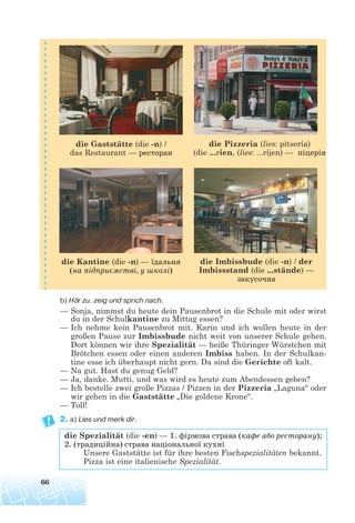 b) Hör zu, zeig und sprich nach.
— Sonja, nimmst du heute dein Pausenbrot in die Schule mit oder wirst
du in der Schulkantine zu Mittag essen?
— Ich nehme kein Pausenbrot mit. Karin und ich wollen heute in der
großen Pause zur Imbissbude nicht weit von unserer Schule gehen.
Dort können wir ihre Spezialität — heiße Thüringer Würstchen mit
Brötchen essen oder einen anderen Imbiss haben. In der Schulkan-
tine esse ich überhaupt nicht gern. Da sind die Gerichte oft kalt.
— Na gut. Hast du genug Geld?
— Ja, danke. Mutti, und was wird es heute zum Abendessen geben?
— Ich bestelle zwei große Pizzas / Pizzen in der Pizzeria „Laguna“ oder
wir gehen in die Gaststätte „Die goldene Krone“.
— Toll!
2. a) Lies und merk dir.
die Spezialität (die -en) — 1. фірмова страва (кафе або ресторану);
2. (традиційна) страва національної кухні
Unsere Gaststätte ist für ihre besten Fischspezialitäten bekannt.
Pizza ist eine italienische Spezialität.
66
die Kantine (die -n) — їдальня
(на підприємстві, у школі)
die Imbissbude (die -n) / der
Imbissstand (die ...stände) —
закусочна
die Gaststätte (die -n) /
das Restaurant — ресторан
die Pizzeria (lies: pitsería)
(die ...rien, (lies: ...ríjen) — піцерія
 