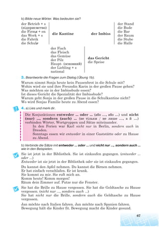 b) Bilde neue Wörter. Was bedeuten sie?
der Betrieb + s der Stand
(підприємство) die Bude
die Firma + en die Bar
das Werk + s die Kantine der Imbiss der Raum
die Fabrik die Stube
die Schule die Halle
der Fisch
das Fleisch
das Gemüse
das Gericht
der Pilz
die Speise
Haupt- (основний)
der Liebling + s
national
3. Beantworte die Fragen zum Dialog (Übung 1b).
Warum nimmt Sonja heute kein Pausenbrot in die Schule mit?
Wohin wird sie und ihre Freundin Karin in der großen Pause gehen?
Was möchten sie in der Imbissbude essen?
Ist dieses Gericht die Spezialität der Imbissbude?
Warum geht Sonja in der großen Pause in die Schulkantine nicht?
Wo wird Sonjas Familie heute zu Abend essen?
4. a) Lies und merk dir.
Die Konjunktionen entweder ... oder ... (або ..., або ...) und nicht
(nur) ..., sondern (auch) ... (не тільки / не лише ..., а й ...)
verbinden Wörter, Wortgruppen und Sätze miteinander.
In den Ferien war Karl nicht nur in Berlin, sondern auch in
Dresden.
Sonntags essen wir entweder in einer Gaststätte oder zu Hause
zu Abend.
b) Verbinde die Sätze mit entweder ... oder ... und nicht nur ..., sondern auch ...
wie in den Beispielen.
Sie ist jetzt in der Bibliothek. Sie ist einkaufen gegangen. (entweder ...
oder ...)
Entweder ist sie jetzt in der Bibliothek oder sie ist einkaufen gegangen.
Du kannst den Apfel nehmen. Du kannst die Birnen nehmen.
Er hat einfach verschlafen. Er ist krank.
Sie kommt zu mir. Sie ruft mich an.
Komm heute! Komm morgen!
Räum dein Zimmer auf. Putze nur die Fenster.
Sie hat die Brille zu Hause vergessen. Sie hat die Geldtasche zu Hause
vergessen. (nicht nur ..., sondern auch ...)
Sie hat nicht nur die Brille, sondern auch die Geldtasche zu Hause
vergessen.
Jan möchte nach Italien fahren. Jan möchte nach Spanien fahren.
Bewegung hält die Kinder fit. Bewegung macht die Kinder gesund.
67
 