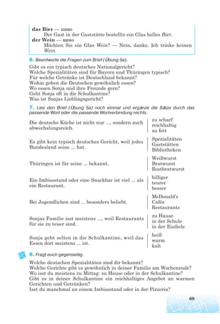 das Bier — пиво
Der Gast in der Gaststätte bestellte ein Glas helles Bier.
der Wein — вино
Möchten Sie ein Glas Wein? — Nein, danke. Ich trinke keinen
Wein.
6. Beantworte die Fragen zum Brief (Übung 5a).
Gibt es ein typisch deutsches Nationalgericht?
Welche Spezialitäten sind für Bayern und Thüringen typisch?
Für welche Getränke ist Deutschland bekannt?
Wohin gehen die Deutschen gewöhnlich essen?
Wo essen Sonja und ihre Freunde gern?
Geht Sonja oft in die Schulkantine?
Was ist Sonjas Lieblingsgericht?
7. Lies den Brief (Übung 5a) noch einmal und ergänze die Sätze durch das
passende Wort oder die passende Wortverbindung rechts.
Die deutsche Küche ist nicht nur ..., sondern auch
zu scharf
abwechslungsreich.
reichhaltig
zu fett
Es gibt kein typisch deutsches Gericht, weil jedes
Spezialitäten
Bundesland seine ... hat.
Gaststätten
Bibliotheken
Weißwurst
Thüringen ist für seine ... bekannt. Bratwurst
Rostbratwurst
Ein Imbissstand oder eine Snackbar ist viel ... als
billiger
ein Restaurant.
teurer
besser
McDonald’s
Bei Jugendlichen sind ... besonders beliebt. Cafés
Restaurants
Sonjas Familie isst meistens ..., weil Restaurants
zu Hause
für sie zu teuer sind.
in der Schule
in der Eisdiele
Sonja geht selten in die Schulkantine, weil das
heiß
Essen dort meistens ... ist.
warm
kalt
8. Fragt euch gegenseitig.
Welche deutschen Spezialitäten sind dir bekannt?
Welche Gerichte gibt es gewöhnlich in deiner Familie am Wochenende?
Wo isst du meistens zu Mittag: zu Hause oder in der Schulkantine?
Gibt es in deiner Schulkantine ein reichhaltiges Angebot an warmen
Gerichten und Getränken?
Isst du manchmal an einem Imbissstand oder in der Pizzeria?
69
 