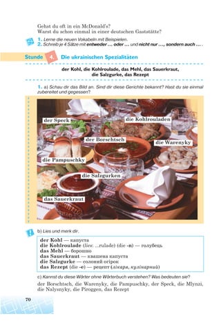 Gehst du oft in ein McDonald’s?
Warst du schon einmal in einer deutschen Gaststätte?
1. Lerne die neuen Vokabeln mit Beispielen.
2. Schreib je 4 Sätze mit entweder ... oder ... und nicht nur ..., sondern auch ... .
4. Die ukrainischen Spezialitaten
der Kohl, die Kohlroulade, das Mehl, das Sauerkraut,
die Salzgurke, das Rezept
1. a) Schau dir das Bild an. Sind dir diese Gerichte bekannt? Hast du sie einmal
zubereitet und gegessen?
b) Lies und merk dir.
der Kohl — капуста
die Kohlroulade (lies: ...rulade) (die -n) — голубець
das Mehl — борошно
das Sauerkraut — квашена капуста
die Salzgurke — солоний огірок
das Rezept (die -e) — рецепт (лікаря, кулінарний)
c) Kannst du diese Wörter ohne Wörterbuch verstehen? Was bedeuten sie?
der Borschtsch, die Warenyky, die Pampuschky, der Speck, die Mlynzi,
die Nalysnyky, die Piroggen, das Rezept
70
¨
das Sauerkraut
die Salzgurken
die Warenyky
die Pampuschky
der Borschtsch
die Kohlrouladender Speck
 
