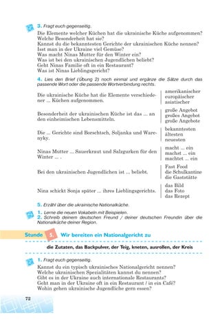 3. Fragt euch gegenseitig.
Die Elemente welcher Küchen hat die ukrainische Küche aufgenommen?
Welche Besonderheit hat sie?
Kannst du die bekanntesten Gerichte der ukrainischen Küche nennen?
Isst man in der Ukraine viel Gemüse?
Was macht Ninas Mutter für den Winter ein?
Was ist bei den ukrainischen Jugendlichen beliebt?
Geht Ninas Familie oft in ein Restaurant?
Was ist Ninas Lieblingsgericht?
4. Lies den Brief (Übung 2) noch einmal und ergänze die Sätze durch das
passende Wort oder die passende Wortverbindung rechts.
Die ukrainische Küche hat die Elemente verschiede-
amerikanischer
ner ... Küchen aufgenommen.
europäischer
asiatischer
Besonderheit der ukrainischen Küche ist das ... an
große Angebot
den einheimischen Lebensmitteln.
großes Angebot
große Angebote
Die ... Gerichte sind Borschtsch, Soljanka und Ware-
bekanntesten
nyky.
ältesten
neuesten
Ninas Mutter ... Sauerkraut und Salzgurken für den
macht ... ein
Winter ... .
machst ... ein
machtet ... ein
Fast Food
Bei den ukrainischen Jugendlichen ist ... beliebt. die Schulkantine
die Gaststätte
das Bild
Nina schickt Sonja später ... ihres Lieblingsgerichts. das Foto
das Rezept
5. Erzähl über die ukrainische Nationalküche.
1. Lerne die neuen Vokabeln mit Beispielen.
2. Schreib deinem deutschen Freund / deiner deutschen Freundin über die
Nationalküche deiner Region.
5. Wir bereiten ein Nationalgericht zu
die Zutaten, das Backpulver, der Teig, kneten, ausrollen, der Kreis
1. Fragt euch gegenseitig.
Kannst du ein typisch ukrainisches Nationalgericht nennen?
Welche ukrainischen Spezialitäten kannst du nennen?
Gibt es in der Ukraine auch internationale Restaurants?
Geht man in der Ukraine oft in ein Restaurant / in ein Café?
Wohin gehen ukrainische Jugendliche gern essen?
72
 