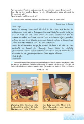 Wo isst deine Familie meistens: zu Hause oder in einem Restaurant?
Isst du in der großen Pause in der Schulkantine oder nimmst du
Pausenbrot mit?
Was ist dein Lieblingsgericht?
2. Lies den Brief und sag: Welche Gerichte nennt Nina in ihrem Brief?
Odessa, den 19. Januar
Liebe Sonja,
heute ist Sonntag. Mutti und ich sind in der Küche. Wir kochen das
Mittagessen. Heute gibt es Reissuppe, Fisch und Kartoffeln. Mutti kocht gut
und ich helfe ihr gern. Heute wollen wir einen Erdbeerkuchen für das
Abendessen backen. Und zum Frühstück hat Mutti heute Mlynzi gebacken.
Mlynzi isst man in der Ukraine gern. Man kann sie mit saurer Sahne, Honig,
Marmelade oder Konfitüre essen. Das schmeckt lecker!
Mutti hat ein besonderes Rezept für Mlynzi. Ich kann es dir schicken. Oder
vielleicht ein Rezept für Warenyky. Unsere Küche ist vielfältig
(різноманітна) und ukrainische Speisen schmecken sehr gut. Kannst du mir
ein Rezept für ein typisches Gericht aus deiner Region schicken?
Viele Grüße!
Deine Nina
3. Dieses Rezept mit Bildern hat Nina ihrer deutschen Freundin Sonja geschickt.
Du kannst auch dieses Gericht zubereiten. Schau dir die Bilder an und lies die
Sätze. Die Bedeutung der fett gedruckten Wörter kannst du in der Übung 4 finden.
WARENYKY
73
Zutaten: 500 g Kirschen, 100 g
Zucker, 500 g Mehl, 1 Ei, Salz,
Backpulver, 150 g Wasser
Den Teig aus 500 g Mehl, 1 Ei,
Salz, Backpulver und kaltem
Wasser kneten.
 