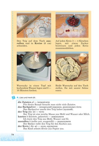 4. Lies und merk dir.
die Zutaten pl — інгредієнти
Für dieses Rezept braucht man nicht viele Zutaten.
das Backpulver — пекарський порошок, розпушувач тіста
Das Backpulver macht den Teig locker (пухкий).
der Teig (die -e) — тісто
Der Teig ist eine weiche Masse aus Mehl und Wasser oder Milch.
kneten h (knetete, geknetet) — замішувати
Ich knete den Teig aus Mehl, Wasser und Ei.
ausrollen h (rollte aus, ausgerollt) — розкачувати
Der Bäcker rollte den Teig für den Kuchen aus.
der Kreis ( die -e) — коло, кружечок
Das Kind schnitt Kreise aus Papier aus.
74
Den Teig auf dem Tisch aus-
rollen und in Kreise (6 cm)
schneiden.
Auf jeden Kreis 3 — 4 Kirschen
legen, mit etwas Zucker
bestreuen und jeden Kreis
zusammenkleben.
Warenyky in einen Topf mit
kochendem Wasser legen und 8 —
10 Minuten kochen.
Heiße Warenyky auf den Tisch
stellen. Sie mit saurer Sahne
essen.
 