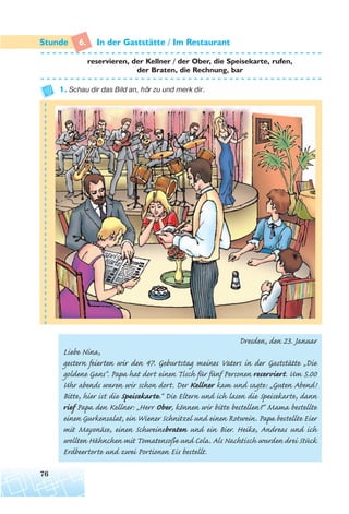 6. In der Gaststatte / Im Restaurant
reservieren, der Kellner / der Ober, die Speisekarte, rufen,
der Braten, die Rechnung, bar
1. Schau dir das Bild an, hör zu und merk dir.
Dresden, den 23. Januar
Liebe Nina,
gestern feierten wir den 47. Geburtstag meines Vaters in der Gaststätte „Die
goldene Gans“. Papa hat dort einen Tisch für fünf Personen reserviert. Um 5.00
Uhr abends waren wir schon dort. Der Kellner kam und sagte: „Guten Abend!
Bitte, hier ist die Speisekarte.“ Die Eltern und ich lasen die Speisekarte, dann
rief Papa den Kellner: „Herr Ober, können wir bitte bestellen?“ Mama bestellte
einen Gurkensalat, ein Wiener Schnitzel und einen Rotwein. Papa bestellte Eier
mit Mayonäse, einen Schweinebraten und ein Bier. Heike, Andreas und ich
wollten Hähnchen mitTomatensoße und Cola. Als Nachtisch wurden drei Stück
Erdbeertorte und zwei Portionen Eis bestellt.
76
¨
 