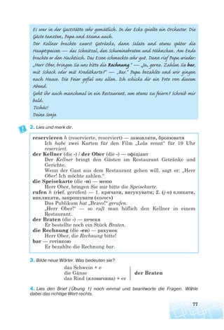 77
Es war in der Gaststätte sehr gemütlich. In der Ecke spielte ein Orchester. Die
Gäste tanzten, Papa und Mama auch.
Der Kellner brachte zuerst Getränke, dann Salate und etwas später die
Hauptspeisen — das Schnitzel, den Schweinebraten und Hähnchen. Am Ende
brachte er den Nachtisch. Das Essen schmeckte sehr gut. Dann rief Papa wieder:
„Herr Ober, bringen Sie uns bitte die Rechnung.“ — „Ja, gerne. Zahlen Sie bar,
mit Scheck oder mit Kreditkarte?“ — „Bar.“ Papa bezahlte und wir gingen
nach Hause. Die Feier gefiel uns allen. Ich schicke dir ein Foto von diesem
Abend.
Geht ihr auch manchmal in ein Restaurant, um etwas zu feiern? Schreib mir
bald.
Tschüs!
Deine Sonja
2. Lies und merk dir.
reservieren h (reservierte, reserviert) — замовляти, бронювати
Ich habe zwei Karten für den Film „Lola rennt“ für 19 Uhr
reserviert.
der Kellner (die -) / der Ober (die -) — офіціант
Der Kellner bringt den Gästen im Restaurant Getränke und
Gerichte.
Wenn der Gast aus dem Restaurant gehen will, sagt er: „Herr
Ober! Ich möchte zahlen.“
die Speisekarte (die -n) — меню
Herr Ober, bringen Sie mir bitte die Speisekarte.
rufen h (rief, gerufen) — 1. кричати, вигукувати; 2. (j n) кликати,
викликати, запрошувати (когось)
Das Publikum hat „Bravo!“ gerufen.
„Herr Ober!“ — so ruft man höflich den Kellner in einem
Restaurant.
der Braten (die -) — печеня
Er bestellte noch ein Stück Braten.
die Rechnung (die -en) — рахунок
Herr Ober, die Rechnung bitte!
bar — готівкою
Er bezahlte die Rechnung bar.
3. Bilde neue Wörter. Was bedeuten sie?
das Schwein + e
die Gänse der Braten
das Rind (яловичина) + er
4. Lies den Brief (Übung 1) noch einmal und beantworte die Fragen. Wähle
dabei das richtige Wort rechts.
 