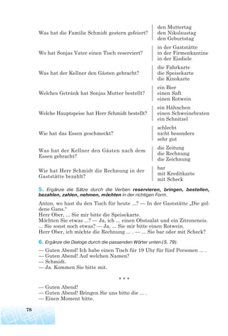den Muttertag
Was hat die Familie Schmidt gestern gefeiert? den Nikolaustag
den Geburtstag
in der Gaststätte
Wo hat Sonjas Vater einen Tisch reserviert? in der Firmenkantine
in der Eisdiele
die Fahrkarte
Was hat der Kellner den Gästen gebracht? die Speisekarte
die Kinokarte
ein Bier
Welches Getränk hat Sonjas Mutter bestellt? einen Saft
einen Rotwein
ein Hähnchen
Welche Hauptspeise hat Herr Schmidt bestellt? einen Schweinebraten
ein Schnitzel
schlecht
Wie hat das Essen geschmeckt? nicht besonders
sehr gut
die Zeitung
Was hat der Kellner den Gästen nach dem
die Rechnung
Essen gebracht?
die Zeichnung
bar
Wie hat Herr Schmidt die Rechnung in der
mit Kreditkarte
Gaststätte bezahlt?
mit Scheck
5. Ergänze die Sätze durch die Verben reservieren, bringen, bestellen,
bezahlen, zahlen, nehmen, möchten in der richtigen Form.
Anton, wo hast du den Tisch für heute ...? — In der Gaststätte „Die gol-
dene Gans.“
Herr Ober, ... Sie mir bitte die Speisekarte.
Möchten Sie etwas ...? — Ja, ich ... einen Obstsalat und ein Zitroneneis.
... Sie sonst noch etwas? — Ja, ... Sie mir bitte einen Rotwein.
Herr Ober, ich möchte die Rechnung ... . — ... Sie bar oder mit Scheck?
6. Ergänze die Dialoge durch die passenden Wörter unten (S. 79).
— Guten Abend! Ich habe einen Tisch für 19 Uhr für fünf Personen ... .
— Guten Abend! Auf welchen Namen?
— Schmidt.
— Ja. Kommen Sie bitte mit.
* * *
— Guten Abend!
— Guten Abend! Bringen Sie uns bitte die ... .
— Einen Moment bitte.
78
 
