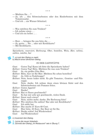 * * *
— Möchten Sie ... ?
— Ja, ich ... den Schweinebraten oder den Rinderbraten mit dem
Tomatensalat.
— Und ich ... ein Wiener Schnitzel.
* * *
— Was möchten Sie zum Trinken?
— Ich nehme einen ... .
— Und ich ein helles ... .
* * *
— Herr ..., bringen Sie uns bitte die ... .
— Ja, gerne. ... Sie ... oder mit Kreditkarte?
— Mit Kreditkarte.
______________________________________________________________________
Speisekarte, reserviert, Rechnung, Ober, bestellen, Wein, Bier, nehme,
zahlen, möchte, bar
7. a) Lest den Dialog zu zweit.
b) Macht einen ähnlichen Dialog.
IN DER GASTSTÄTTE
Gast: Guten Tag! Kann ich bitte die Speisekarte haben?
Kellner: Guten Tag! Bitte. Möchten Sie was zum Trinken?
Gast: Ja, ein großes Glas Bier.
Kellner: Bitte, hier ist Ihr Bier. Möchten Sie schon bestellen?
Gast: Ja. Gibt es Nudelsuppe?
Kellner: Nein, heute leider nicht. Es gibt Tomaten-, Gemüse- und Pilz-
suppe.
Gast: Nein, danke. Ich nehme dann einen kleinen Salat und den
Schweinebraten mit Pommes frites.
Kellner: Guten Appetit!
Gast: Danke!
Kellner: Hat es Ihnen geschmeckt?
Gast: Es hat mir sehr gut geschmeckt, vielen Dank.
Kellner: Sonst noch etwas?
Gast: Nein, nichts mehr, danke. Die Rechnung bitte!
Kellner: Wie möchten Sie zahlen? Bar oder mit Kreditkarte?
Gast: Ich zahle bar.
Kellner: Das macht 27 Euro 60 Cent.
Gast: Hier bitte, 30 Euro. Der Rest ist für Sie.
Kellner: Danke schön! Auf Wiedersehen!
Gast: Auf Wiedersehen!
c) Inszeniert den Dialog.
1. Lerne die neuen Vokabeln.
2. Schreib den Dialog „Im Restaurant“ wie in Übung 7.
79
 