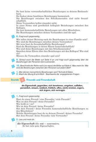 Du hast keine verwandtschaftlichen Beziehungen zu deinem Banknach-
barn.
Du findest deine familiären Beziehungen harmonisch.
Die Beziehungen zwischen den Schulkameraden sind nicht freund-
schaftlich.
Deine Verwandten helfen einander nicht.
In einer Firma sind gewöhnlich kollegiale Beziehungen zwischen den
Kollegen.
Du hast kameradschaftliche Beziehungen mit allen Mitschülern.
Die Beziehungen zwischen deinen Verwandten sind dir egal.
8. Fragt euch gegenseitig.
Wie sollen deiner Meinung nach die Beziehungen in einer Familie sein?
Wie sind die Beziehungen zwischen deinen Verwandten?
Mit wem hast du freundschaftliche Beziehungen?
Sind die Beziehungen in deiner Klasse kameradschaftlich?
Wie sind deine Beziehungen mit den Schulkameraden?
Sprechen deine Eltern über ihre Beziehungen mit den Kollegen? Wie sind
sie?
Müssen die Verwandten einander egal sein?
9. Schaut euch die Bilder auf Seite 4 an und fragt euch gegenseitig über die
Beziehungen der Personen dort zueinander.
10. Beschreibt der Reihe nach (по черзі) die Bilder auf Seite 4. Was meint ihr: Wie
sind die Beziehungen zwischen den Personen auf jedem Bild?
1. Wie können menschliche Beziehungen sein? Schreib 8 Sätze.
2. Mach die Übung 8 schriftlich. Beantworte die angegebenen Fragen.
2. Freunde und Freundschaft
die Eigenschaft, gegenuber, sich benehmen, umgehen, auffallen,
personlich, einsam, neidisch, frohlich, offen, (sich) streiten, argern,
sich argern, sich vertragen
1. Fragt euch gegenseitig.
Hast du einen Freund / eine Freundin / viele Freunde?
Was ist dein Freund / deine Freundin?
Wie heißt er / sie?
Wie ist dein Freund / deine Freundin?
Hat dein Freund / deine Freundin kameradschaftliche Beziehungen zu
den Mitschülern?
Welche Beziehungen hast du zu deinem Freund / deiner Freundin?
Hat dein Freund / deine Freundin viele Verwandte?
2. Lies und merk dir.
die Eigenschaft (die -en) — властивість
Er hat viele gute Eigenschaften.
8
¨
¨ ¨
¨
¨
 