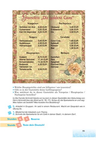 81
• Welche Hauptgerichte sind am billigsten / am teuersten?
• Gibt es in der Gaststätte deine Lieblingsspeise?
• Was möchtest du in dieser Gaststätte als Vorspeise / Hauptspeise /
Nachspeise bestellen?
b) Die Familie Schmidt feierte vor kurzem in dieser Gaststätte den Geburtstag von
Herrn Schmidt (lies den Brief auf S. 76, 77). Schau dir die Speisekarte an und sag:
Was haben sie bestellt? Was kostete ihre Bestellung?
5. Arbeitet in Gruppen. Ihr seid in einem Restaurant. Macht ein Gespräch wie in
Übung 2a.
1. Wiederhol die Vokabeln zum Thema.
2. Schreib die Speisekarte für ein Cafe in deiner Stadt / in deinem Dorf.
8, 9. Reserve
10. Teste dein Deutsch!
 