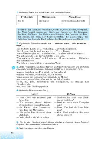 82
1. Ordne die Wörter aus dem Kasten nach diesen Mahlzeiten.
die Milch, der Toast, der Aufschnitt, der Salat, der Aufstrich, der Quark,
die Nuss-Nougat-Creme, der Fisch, der Kräutertee, der Schinken,
der Käse, die Wurst, das Fleisch, das Spiegelei, das Gemüse, das Brot,
der Kakao, die Eier, der Schweinebraten, die Nudelsuppe, das
Brötchen, der Brei, die Kohlroulade, der Rinderbraten, das Müsli
2. Ergänze die Sätze durch nicht nur ..., sondern auch ... oder entweder ...
oder ... .
Die deutsche Küche ist ... reichhaltig, ... abwechslungsreich.
Die Ukrainer trinken oft am Morgen ... Tee ... Kakao.
In der Ukraine gibt es ... einheimische, ... ausländische Restaurants.
Wir gehen heute ... in die Gaststätte ... ins Café.
Was möchtest du essen? — Ich nehme ... Schweinebraten ... Hähnchen
mit Tomatensoße.
Wir haben ... den weißen, ... den roten Wein.
3. Bilde Fragesätze aus diesen Wörtern und Wortverbindungen und stell diese
Fragen deinem Banknachbarn. Gebrauch die Wörter in der richtigen Form.
woraus, bestehen, das Frühstück, in Deutschland
welcher Aufstrich, schmecken, du, am besten
wann, essen, die Deutschen, gewöhnlich, zu Mittag
was, essen, deine Mitschüler, oft, in der Schulkantine
essen, du, gern, Sauerkraut und Salzgurken, als Beilage zum
Fleischgericht
was, sein, dein Lieblingsgericht
4. Ordne die Sätze zu einem Dialog.
5. Was ist dein Lieblingsgericht? Kennst du das Kochrezept dieses Gerichts?
Empfiehl (Запропонуй) es deinen Mitschülern.
6. Sprich zu einem der folgenden Themen:
Gäste Kellner
— Herr Ober, wir möchten gern
bestellen.
— Wir nehmen einmal Wiener
Schnitzel und einmal Gulasch.
— Ja. Einmal bitte Gurkensalat
und Eier mit Mayonäse.
— Ein großes Bier bitte und einen
Apfelsaft.
— Nein, danke, vielleicht später.
— Möchten Sie auch eine Nach-
speise bestellen?
— Darf es auch eine Vorspeise
sein?
— Bitte. Was darf ich Ihnen brin-
gen?
— Gut. Und möchten Sie auch
etwas trinken?
Frühstück Mittagessen Abendbrot
das Ei
...
die Suppe
...
der Schinkenaufschnitt
...
 