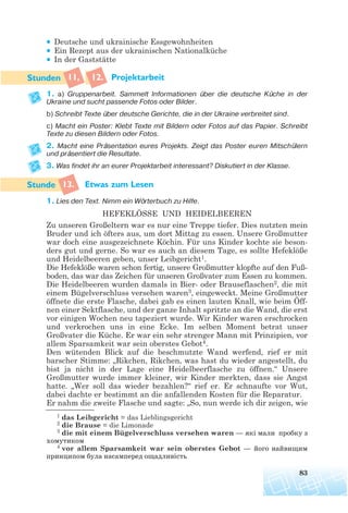 • Deutsche und ukrainische Essgewohnheiten
• Ein Rezept aus der ukrainischen Nationalküche
• In der Gaststätte
11, 12. Projektarbeit
1. a) Gruppenarbeit. Sammelt Informationen über die deutsche Küche in der
Ukraine und sucht passende Fotos oder Bilder.
b) Schreibt Texte über deutsche Gerichte, die in der Ukraine verbreitet sind.
c) Macht ein Poster: Klebt Texte mit Bildern oder Fotos auf das Papier. Schreibt
Texte zu diesen Bildern oder Fotos.
2. Macht eine Präsentation eures Projekts. Zeigt das Poster euren Mitschülern
und präsentiert die Resultate.
3. Was findet ihr an eurer Projektarbeit interessant? Diskutiert in der Klasse.
13. Etwas zum Lesen
1. Lies den Text. Nimm ein Wörterbuch zu Hilfe.
HEFEKLÖSSE UND HEIDELBEEREN
Zu unseren Großeltern war es nur eine Treppe tiefer. Dies nutzten mein
Bruder und ich öfters aus, um dort Mittag zu essen. Unsere Großmutter
war doch eine ausgezeichnete Köchin. Für uns Kinder kochte sie beson-
ders gut und gerne. So war es auch an diesem Tage, es sollte Hefeklöße
und Heidelbeeren geben, unser Leibgericht1.
Die Hefeklöße waren schon fertig, unsere Großmutter klopfte auf den Fuß-
boden, das war das Zeichen für unseren Großvater zum Essen zu kommen.
Die Heidelbeeren wurden damals in Bier- oder Brauseflaschen2, die mit
einem Bügelverschluss versehen waren3, eingeweckt. Meine Großmutter
öffnete die erste Flasche, dabei gab es einen lauten Knall, wie beim Öff-
nen einer Sektflasche, und der ganze Inhalt spritzte an die Wand, die erst
vor einigen Wochen neu tapeziert wurde. Wir Kinder waren erschrocken
und verkrochen uns in eine Ecke. Im selben Moment betrat unser
Großvater die Küche. Er war ein sehr strenger Mann mit Prinzipien, vor
allem Sparsamkeit war sein oberstes Gebot4.
Den wütenden Blick auf die beschmutzte Wand werfend, rief er mit
barscher Stimme: „Rikchen, Rikchen, was hast du wieder angestellt, du
bist ja nicht in der Lage eine Heidelbeerflasche zu öffnen.“ Unsere
Großmutter wurde immer kleiner, wir Kinder merkten, dass sie Angst
hatte. „Wer soll das wieder bezahlen?“ rief er. Er schnaufte vor Wut,
dabei dachte er bestimmt an die anfallenden Kosten für die Reparatur.
Er nahm die zweite Flasche und sagte: „So, nun werde ich dir zeigen, wie
83
1 das Leibgericht = das Lieblingsgericht
2 die Brause = die Limonade
3 die mit einem Bügelverschluss versehen waren — які мали пробку з
хомутиком
4 vor allem Sparsamkeit war sein oberstes Gebot — його найвищим
принципом була насамперед ощадливість
 