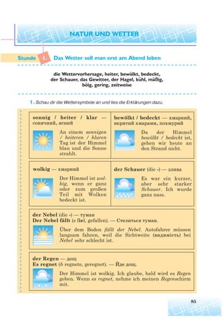 1. Das Wetter soll man erst am Abend loben
die Wettervorhersage, heiter, bewolkt, bedeckt,
der Schauer, das Gewitter, der Hagel, kuhl, maßig,
boig, gering, zeitweise
1. Schau dir die Wettersymbole an und lies die Erklärungen dazu.
85
¨
¨ ¨
¨
sonnig / heiter / klar —
сонячний, ясний
An einem sonnigen
/ heiteren / klaren
Tag ist der Himmel
blau und die Sonne
strahlt.
wolkig — хмарний
Der Himmel ist wol-
kig, wenn er ganz
oder zum großen
Teil mit Wolken
bedeckt ist.
bewölkt / bedeckt — хмарний,
вкритий хмарами, похмурий
Da der Himmel
bewölkt / bedeckt ist,
gehen wir heute an
den Strand nicht.
der Schauer (die -) — злива
Es war ein kurzer,
aber sehr starker
Schauer. Ich wurde
ganz nass.
der Nebel (die -) — туман
Der Nebel fällt (s fiel, gefallen). — Стелиться туман.
Über dem Boden fällt der Nebel. Autofahrer müssen
langsam fahren, weil die Sichtweite (видимість) bei
Nebel sehr schlecht ist.
der Regen — дощ
Es regnet (h regnete, geregnet). — Йде дощ.
Der Himmel ist wolkig. Ich glaube, bald wird es Regen
geben. Wenn es regnet, nehme ich meinen Regenschirm
mit.
 