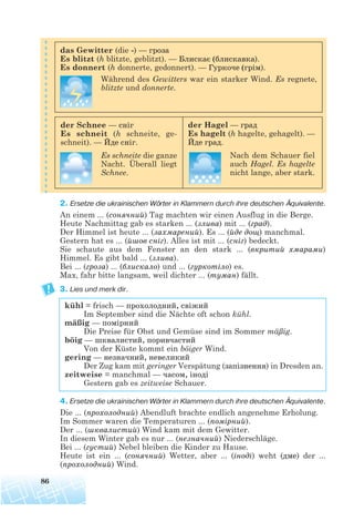 2. Ersetze die ukrainischen Wörter in Klammern durch ihre deutschen Äquivalente.
An einem ... (сонячний) Tag machten wir einen Ausflug in die Berge.
Heute Nachmittag gab es starken ... (злива) mit ... (град).
Der Himmel ist heute ... (захмарений). Es ... (йде дощ) manchmal.
Gestern hat es ... (йшов сніг). Alles ist mit ... (сніг) bedeckt.
Sie schaute aus dem Fenster an den stark ... (вкритий хмарами)
Himmel. Es gibt bald ... (злива).
Bei ... (гроза) ... (блискало) und ... (гуркотіло) es.
Max, fahr bitte langsam, weil dichter ... (туман) fällt.
3. Lies und merk dir.
4. Ersetze die ukrainischen Wörter in Klammern durch ihre deutschen Äquivalente.
Die ... (прохолодний) Abendluft brachte endlich angenehme Erholung.
Im Sommer waren die Temperaturen ... (помірний).
Der ... (шквалистий) Wind kam mit dem Gewitter.
In diesem Winter gab es nur ... (незначний) Niederschläge.
Bei ... (густий) Nebel bleiben die Kinder zu Hause.
Heute ist ein ... (сонячний) Wetter, aber ... (іноді) weht (дме) der ...
(прохолодний) Wind.
86
kühl = frisch — прохолодний, свіжий
Im September sind die Nächte oft schon kühl.
mäßig — помірний
Die Preise für Obst und Gemüse sind im Sommer mäßig.
böig — шквалистий, поривчастий
Von der Küste kommt ein böiger Wind.
gering — незначний, невеликий
Der Zug kam mit geringer Verspätung (запізнення) in Dresden an.
zeitweise = manchmal — часом, іноді
Gestern gab es zeitweise Schauer.
das Gewitter (die -) — гроза
Es blitzt (h blitzte, geblitzt). — Блискає (блискавка).
Es donnert (h donnerte, gedonnert). — Гуркоче (грім).
Während des Gewitters war ein starker Wind. Es regnete,
blitzte und donnerte.
der Schnee — сніг
Es schneit (h schneite, ge-
schneit). — Йде сніг.
Es schneite die ganze
Nacht. Überall liegt
Schnee.
der Hagel — град
Es hagelt (h hagelte, gehagelt). —
Йде град.
Nach dem Schauer fiel
auch Hagel. Es hagelte
nicht lange, aber stark.
 