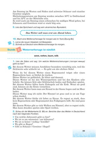 89
Am Sonntag im Westen und Süden sind zeitweise Schauer und einzelne
Gewitter möglich.
Höchsttemperaturen am Sonntag werden zwischen 30°C in Ostfriesland
und bis 32°C an der Mittelelbe sein.
Es wird auch am Sonntag einen schwachen bis mäßigen Wind geben, bei
Schauern und Gewittern wird er stark böig sein.
9. Lies das Sprichwort und sag sein ukrainisches Äquivalent.
10. Mach eine Wettervorhersage für morgen wie im Text (Übung 8b).
1. Lerne die neuen Vokabeln mit Beispielen.
2. Schreib auf Deutsch eine Wettervorhersage für morgen.
2. Wettervorhersage ist nutzlich
sonst, wehen, kaum, teils
1. Lies die Sätze und sag: Um welche Wettererscheinungen (погодні явища)
geht es hier?
Bei diesem Wetter müssen Autofahrer besonders vorsichtig sein, weil die
Sichtweite sehr schlecht ist. — Es geht um den dichten Nebel.
Wenn du bei diesem Wetter einen Regenmantel trägst oder einen
Regenschirm hast, so bleibst du trocken.
Dieses Wetter ist gefährlich. Es blitzt und donnert.
Dieses Wetter ist bei den Wintersportlern und bei den Kindern sehr
beliebt. Sie können Schi oder Schlittschuh laufen und Eishockey spielen.
Bei diesem Wetter fallen harte Eiskugeln auf die Erde. Wenn sie groß
sind, können sie die Ernte vernichten.
Bei diesem Wetter kann man am Strand in der Sonne liegen und im Meer
baden.
Dieses Wetter mag ich nicht: Der Himmel ist grau und es ist am Tage
schon dunkel.
Bei diesem Wetter bleibe ich lieber zu Hause. Es regnet so stark, dass
kein Regenschirm oder Regenmantel den Fußgängern hilft. Sie sind ganz
nass.
Bei diesem Wetter gibt es viele Wolken am Himmel, aber es regnet nicht.
Man kann draußen spielen oder Sport treiben.
2. Schau dir die Wetterkarte (S. 90) an. Berichte über das Wetter in Deutschland
nach den folgenden Punkten.
• Um welche Jahreszeit geht es hier?
• Wo ist es am wärmsten / am kältesten?
• Wo ist es heiter / wolkig / bewölkt?
• Wo gibt es Regen?
• Gibt es Schauer / Gewitter / Hagel?
Das Wetter soll man erst am Abend loben.
¨
 