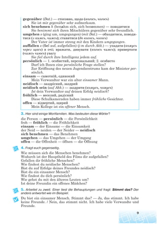 gegenüber (Dat.) — стосовно, щодо (когось, чогось)
Sie ist mir gegenüber sehr aufmerksam.
sich benehmen h (benahm sich, sich benommen) — поводитися
Sie benimmt sich ihren Mitschülern gegenüber sehr freundlich.
umgehen s (ging um, umgegangen) (mit Dat.) — обходитися, поводи
тися (з кимсь, чимсь); ставитися (до когось, чогось)
Der Vater ist immer streng mit den Kindern umgegangen.
auffallen s (fiel auf, aufgefallen) (j-m durch Akk.) — yпадати (комусь
через щось) в очі; вражати, дивувати (когось чимсь); привертати
(чимсь чиюсь) увагу
Sie fiel durch ihre Intelligenz jedem auf.
persönlich — 1. особистий, персональний; 2. особисто
Darf ich Ihnen eine persönliche Frage stellen?
Zur Eröffnung des neuen Jugendzentrums kam der Minister per-
sönlich.
einsam — самотній, одинокий
Mein Verwandter war ein alter einsamer Mann.
neidisch — заздрісний, заздрий
neidisch sein (auf Akk.) — заздрити (комусь, чомусь)
Ist dein Verwandter auf deinen Erfolg neidisch?
fröhlich — веселий, радісний
Diese Schulkameraden haben immer fröhliche Gesichter.
offen — відвертий, щирий
Mein Kollege ist ein offener Mensch.
3. Hier sind einige Wortfamilien. Was bedeuten diese Wörter?
die Person — persönlich — die Persönlichkeit
froh — fröhlich — die Fröhlichkeit
einsam — der Einsame — die Einsamkeit
der Neid — neiden — der Neider — neidisch
sich benehmen — das Benehmen
umgehen — das Umgehen — der Umgang
offen — die Offenheit — öffnen — die Öffnung
4. Fragt euch gegenseitig.
Wie müssen sich die Menschen benehmen?
Wodurch ist der Hauptheld des Films dir aufgefallen?
Gefallen dir fröhliche Menschen?
Wie findest du neidische Menschen?
Bist du auf Erfolge deines Freundes neidisch?
Bist du ein einsamer Mensch?
Wie findest du dich persönlich?
Wie gehst du mit den älteren Leuten um?
Ist deine Freundin ein offenes Mädchen?
5. Arbeitet zu zweit. Einer liest die Behauptungen und fragt: Stimmt das? Der
andere antwortet wie im Beispiel.
Du bist ein einsamer Mensch. Stimmt das? — Ja, das stimmt. Ich habe
keine Freunde. / Nein, das stimmt nicht. Ich habe viele Verwandte und
Freunde.
9
 